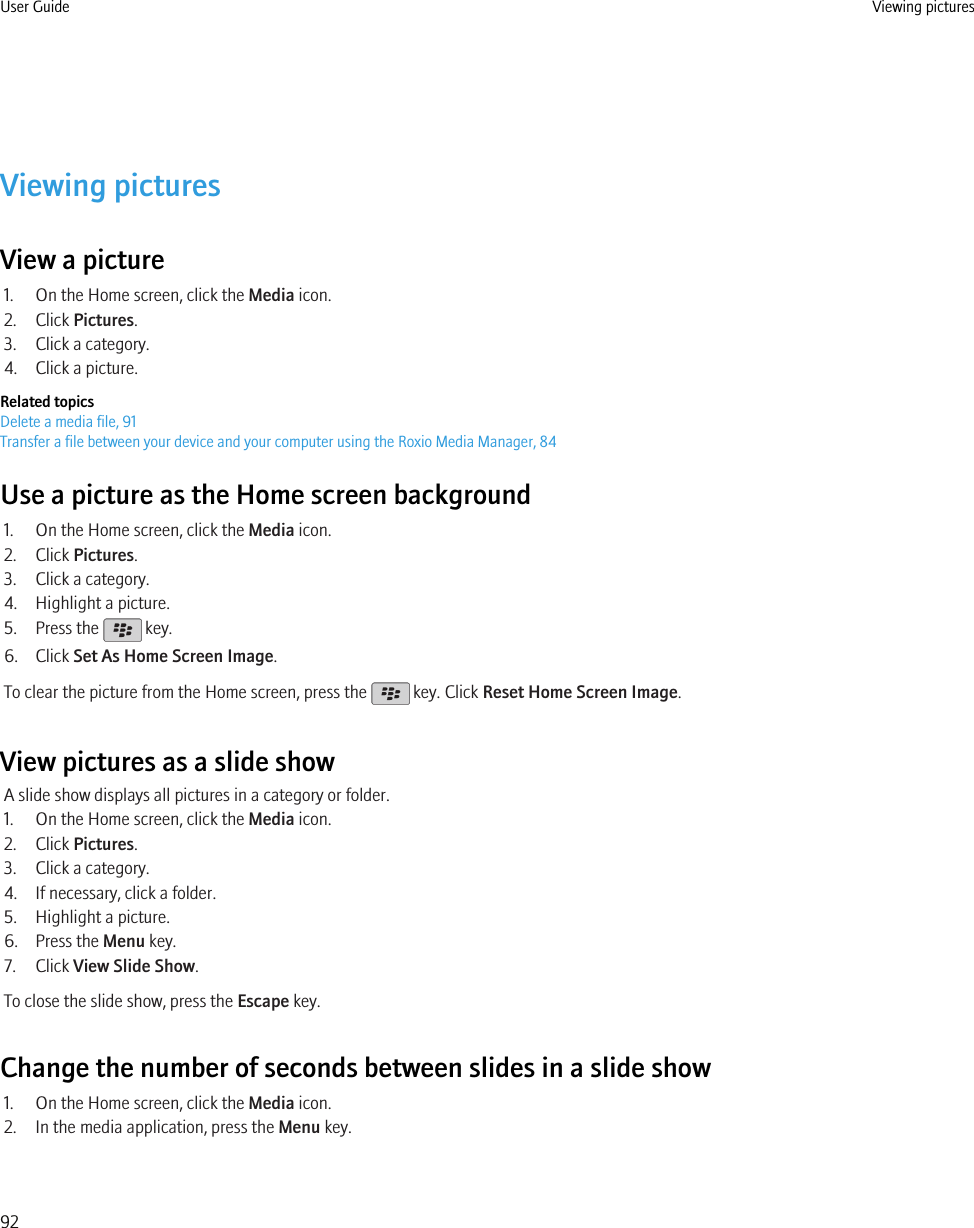 Viewing picturesView a picture1. On the Home screen, click the Media icon.2. Click Pictures.3. Click a category.4. Click a picture.Related topicsDelete a media file, 91Transfer a file between your device and your computer using the Roxio Media Manager, 84Use a picture as the Home screen background1. On the Home screen, click the Media icon.2. Click Pictures.3. Click a category.4. Highlight a picture.5. Press the   key.6. Click Set As Home Screen Image.To clear the picture from the Home screen, press the   key. Click Reset Home Screen Image.View pictures as a slide showA slide show displays all pictures in a category or folder.1. On the Home screen, click the Media icon.2. Click Pictures.3. Click a category.4. If necessary, click a folder.5. Highlight a picture.6. Press the Menu key.7. Click View Slide Show.To close the slide show, press the Escape key.Change the number of seconds between slides in a slide show1. On the Home screen, click the Media icon.2. In the media application, press the Menu key.User Guide Viewing pictures92