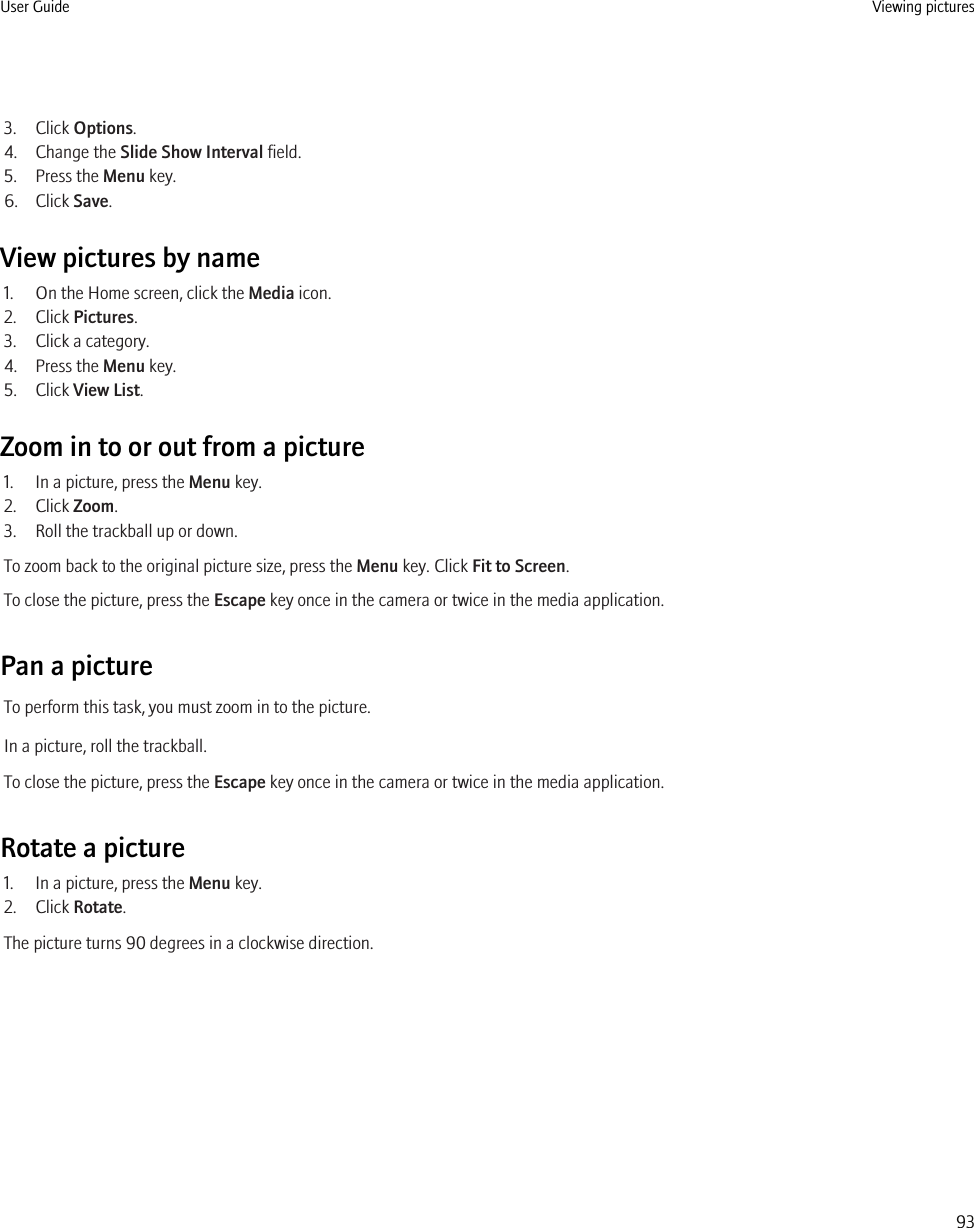 3. Click Options.4. Change the Slide Show Interval field.5. Press the Menu key.6. Click Save.View pictures by name1. On the Home screen, click the Media icon.2. Click Pictures.3. Click a category.4. Press the Menu key.5. Click View List.Zoom in to or out from a picture1. In a picture, press the Menu key.2. Click Zoom.3. Roll the trackball up or down.To zoom back to the original picture size, press the Menu key. Click Fit to Screen.To close the picture, press the Escape key once in the camera or twice in the media application.Pan a pictureTo perform this task, you must zoom in to the picture.In a picture, roll the trackball.To close the picture, press the Escape key once in the camera or twice in the media application.Rotate a picture1. In a picture, press the Menu key.2. Click Rotate.The picture turns 90 degrees in a clockwise direction.User Guide Viewing pictures93