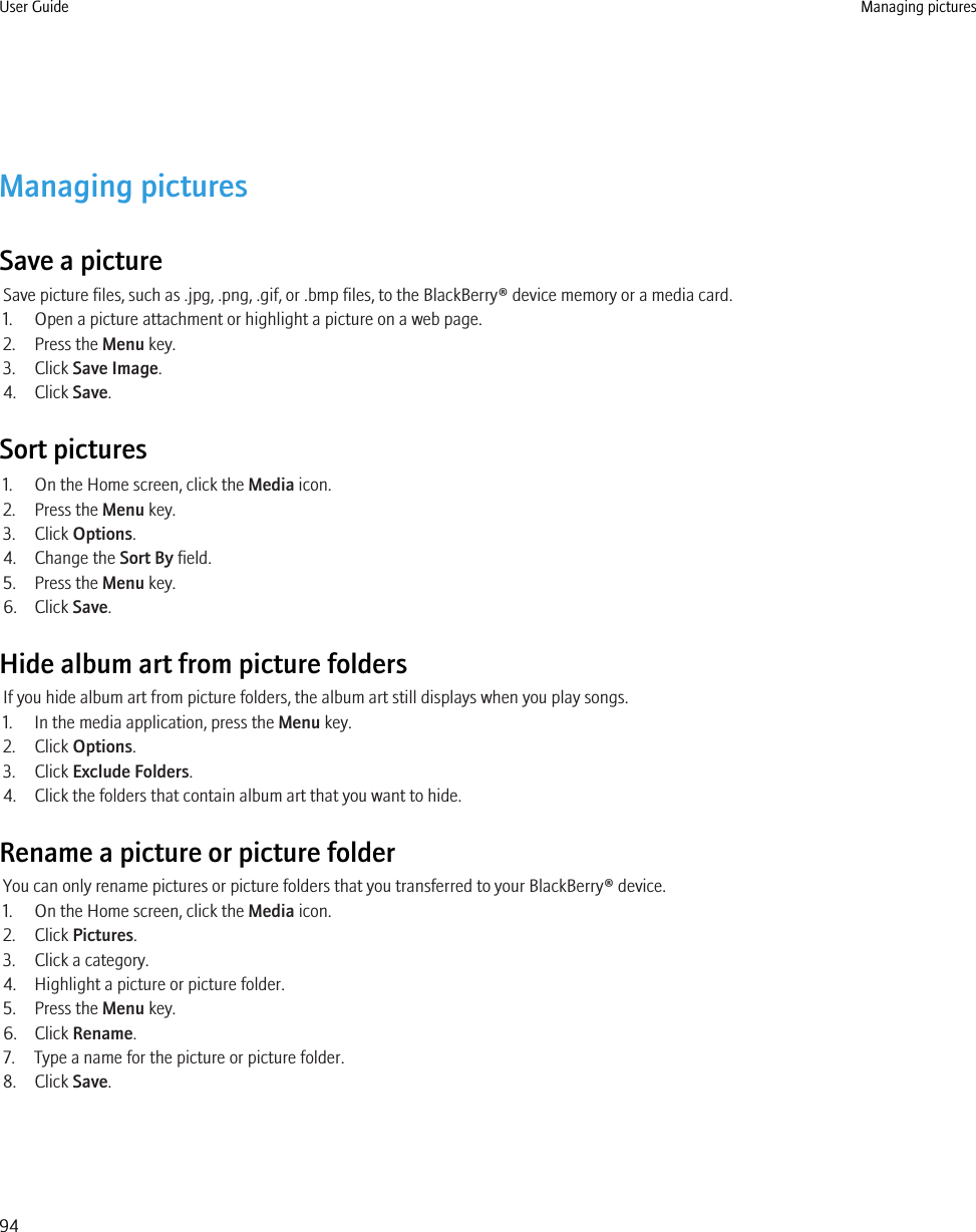 Managing picturesSave a pictureSave picture files, such as .jpg, .png, .gif, or .bmp files, to the BlackBerry® device memory or a media card.1. Open a picture attachment or highlight a picture on a web page.2. Press the Menu key.3. Click Save Image.4. Click Save.Sort pictures1. On the Home screen, click the Media icon.2. Press the Menu key.3. Click Options.4. Change the Sort By field.5. Press the Menu key.6. Click Save.Hide album art from picture foldersIf you hide album art from picture folders, the album art still displays when you play songs.1. In the media application, press the Menu key.2. Click Options.3. Click Exclude Folders.4. Click the folders that contain album art that you want to hide.Rename a picture or picture folderYou can only rename pictures or picture folders that you transferred to your BlackBerry® device.1. On the Home screen, click the Media icon.2. Click Pictures.3. Click a category.4. Highlight a picture or picture folder.5. Press the Menu key.6. Click Rename.7. Type a name for the picture or picture folder.8. Click Save.User Guide Managing pictures94