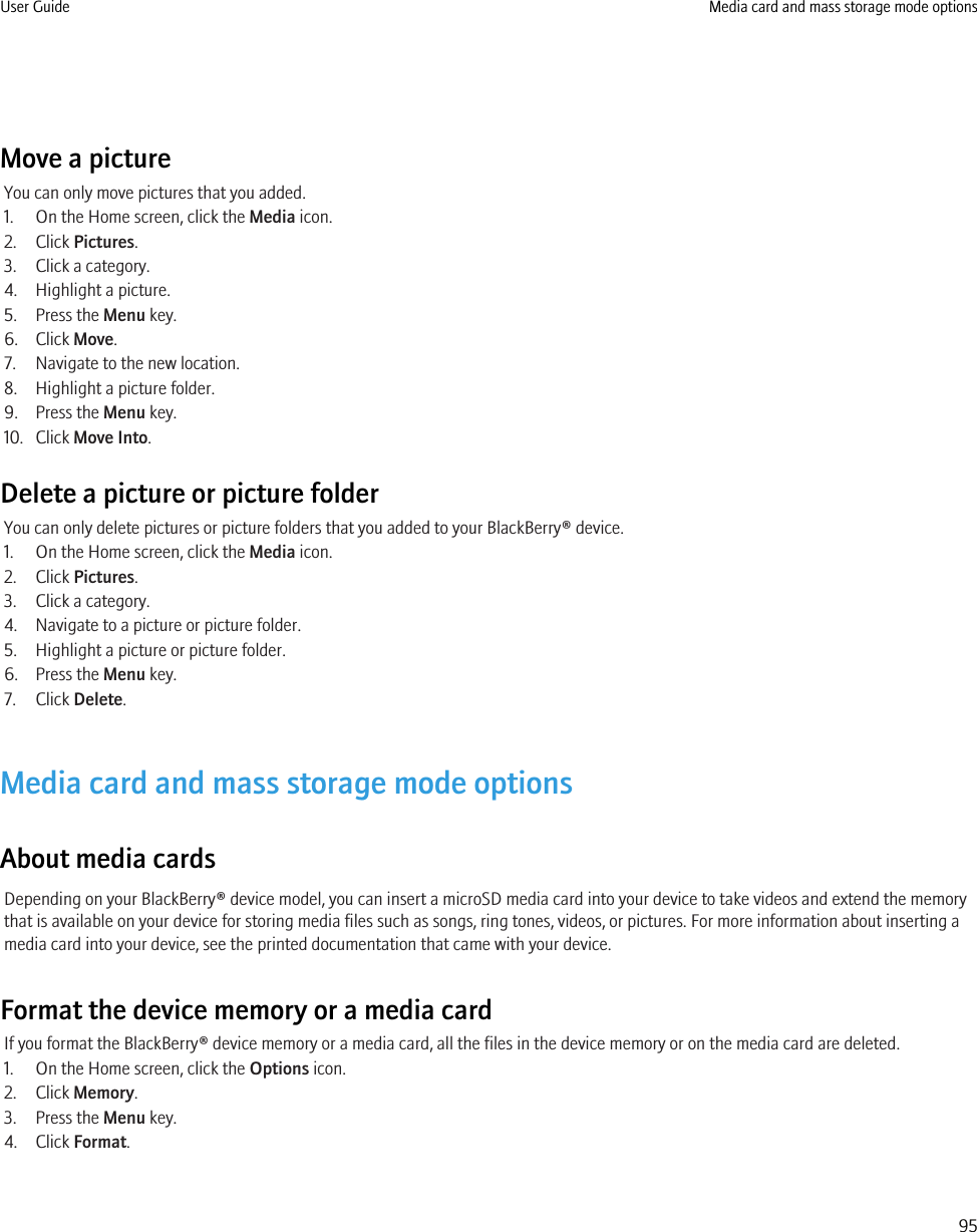 Move a pictureYou can only move pictures that you added.1. On the Home screen, click the Media icon.2. Click Pictures.3. Click a category.4. Highlight a picture.5. Press the Menu key.6. Click Move.7. Navigate to the new location.8. Highlight a picture folder.9. Press the Menu key.10. Click Move Into.Delete a picture or picture folderYou can only delete pictures or picture folders that you added to your BlackBerry® device.1. On the Home screen, click the Media icon.2. Click Pictures.3. Click a category.4. Navigate to a picture or picture folder.5. Highlight a picture or picture folder.6. Press the Menu key.7. Click Delete.Media card and mass storage mode optionsAbout media cardsDepending on your BlackBerry® device model, you can insert a microSD media card into your device to take videos and extend the memorythat is available on your device for storing media files such as songs, ring tones, videos, or pictures. For more information about inserting amedia card into your device, see the printed documentation that came with your device.Format the device memory or a media cardIf you format the BlackBerry® device memory or a media card, all the files in the device memory or on the media card are deleted.1. On the Home screen, click the Options icon.2. Click Memory.3. Press the Menu key.4. Click Format.User Guide Media card and mass storage mode options95