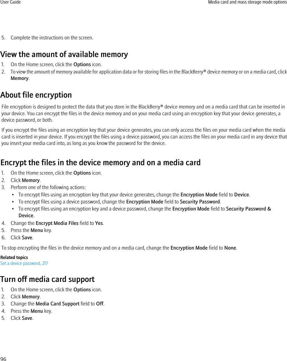 5. Complete the instructions on the screen.View the amount of available memory1. On the Home screen, click the Options icon.2. To view the amount of memory available for application data or for storing files in the BlackBerry® device memory or on a media card, clickMemory.About file encryptionFile encryption is designed to protect the data that you store in the BlackBerry® device memory and on a media card that can be inserted inyour device. You can encrypt the files in the device memory and on your media card using an encryption key that your device generates, adevice password, or both.If you encrypt the files using an encryption key that your device generates, you can only access the files on your media card when the mediacard is inserted in your device. If you encrypt the files using a device password, you can access the files on your media card in any device thatyou insert your media card into, as long as you know the password for the device.Encrypt the files in the device memory and on a media card1. On the Home screen, click the Options icon.2. Click Memory.3. Perform one of the following actions:• To encrypt files using an encryption key that your device generates, change the Encryption Mode field to Device.• To encrypt files using a device password, change the Encryption Mode field to Security Password.• To encrypt files using an encryption key and a device password, change the Encryption Mode field to Security Password &amp;Device.4. Change the Encrypt Media Files field to Yes.5. Press the Menu key.6. Click Save.To stop encrypting the files in the device memory and on a media card, change the Encryption Mode field to None.Related topicsSet a device password, 217Turn off media card support1. On the Home screen, click the Options icon.2. Click Memory.3. Change the Media Card Support field to Off.4. Press the Menu key.5. Click Save.User Guide Media card and mass storage mode options96