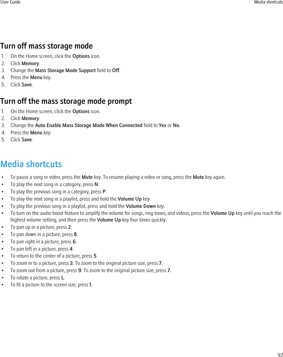 Turn off mass storage mode1. On the Home screen, click the Options icon.2. Click Memory.3. Change the Mass Storage Mode Support field to Off.4. Press the Menu key.5. Click Save.Turn off the mass storage mode prompt1. On the Home screen, click the Options icon.2. Click Memory.3. Change the Auto Enable Mass Storage Mode When Connected field to Yes or No.4. Press the Menu key.5. Click Save.Media shortcuts• To pause a song or video, press the Mute key. To resume playing a video or song, press the Mute key again.• To play the next song in a category, press N.• To play the previous song in a category, press P.• To play the next song in a playlist, press and hold the Volume Up key.• To play the previous song in a playlist, press and hold the Volume Down key.• To turn on the audio boost feature to amplify the volume for songs, ring tones, and videos, press the Volume Up key until you reach thehighest volume setting, and then press the Volume Up key four times quickly.• To pan up in a picture, press 2.• To pan down in a picture, press 8.• To pan right in a picture, press 6.• To pan left in a picture, press 4.• To return to the center of a picture, press 5.• To zoom in to a picture, press 3. To zoom to the original picture size, press 7.• To zoom out from a picture, press 9. To zoom to the original picture size, press 7.• To rotate a picture, press L.• To fit a picture to the screen size, press 1.User Guide Media shortcuts97