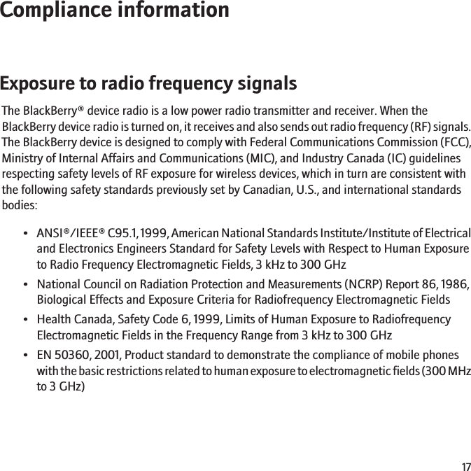 Compliance informationExposure to radio frequency signalsThe BlackBerry® device radio is a low power radio transmitter and receiver. When theBlackBerry device radio is turned on, it receives and also sends out radio frequency (RF) signals.The BlackBerry device is designed to comply with Federal Communications Commission (FCC),Ministry of Internal Affairs and Communications (MIC), and Industry Canada (IC) guidelinesrespecting safety levels of RF exposure for wireless devices, which in turn are consistent withthe following safety standards previously set by Canadian, U.S., and international standardsbodies:• ANSI®/IEEE® C95.1, 1999, American National Standards Institute/Institute of Electricaland Electronics Engineers Standard for Safety Levels with Respect to Human Exposureto Radio Frequency Electromagnetic Fields, 3 kHz to 300 GHz• National Council on Radiation Protection and Measurements (NCRP) Report 86, 1986,Biological Effects and Exposure Criteria for Radiofrequency Electromagnetic Fields• Health Canada, Safety Code 6, 1999, Limits of Human Exposure to RadiofrequencyElectromagnetic Fields in the Frequency Range from 3 kHz to 300 GHz• EN 50360, 2001, Product standard to demonstrate the compliance of mobile phoneswith the basic restrictions related to human exposure to electromagnetic fields (300 MHzto 3 GHz)17