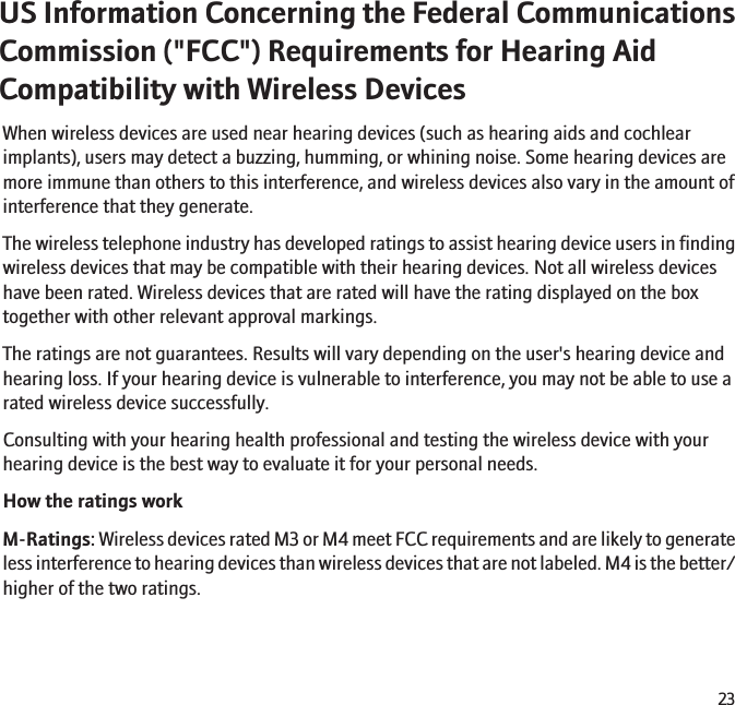 US Information Concerning the Federal CommunicationsCommission (&quot;FCC&quot;) Requirements for Hearing AidCompatibility with Wireless DevicesWhen wireless devices are used near hearing devices (such as hearing aids and cochlearimplants), users may detect a buzzing, humming, or whining noise. Some hearing devices aremore immune than others to this interference, and wireless devices also vary in the amount ofinterference that they generate.The wireless telephone industry has developed ratings to assist hearing device users in findingwireless devices that may be compatible with their hearing devices. Not all wireless deviceshave been rated. Wireless devices that are rated will have the rating displayed on the boxtogether with other relevant approval markings.The ratings are not guarantees. Results will vary depending on the user&apos;s hearing device andhearing loss. If your hearing device is vulnerable to interference, you may not be able to use arated wireless device successfully.Consulting with your hearing health professional and testing the wireless device with yourhearing device is the best way to evaluate it for your personal needs.How the ratings workM-Ratings: Wireless devices rated M3 or M4 meet FCC requirements and are likely to generateless interference to hearing devices than wireless devices that are not labeled. M4 is the better/higher of the two ratings.23