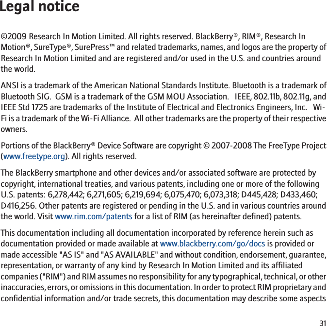 Legal notice©2009 Research In Motion Limited. All rights reserved. BlackBerry®, RIM®, Research InMotion®, SureType®, SurePress™ and related trademarks, names, and logos are the property ofResearch In Motion Limited and are registered and/or used in the U.S. and countries aroundthe world.ANSI is a trademark of the American National Standards Institute. Bluetooth is a trademark ofBluetooth SIG.  GSM is a trademark of the GSM MOU Association.   IEEE, 802.11b, 802.11g, andIEEE Std 1725 are trademarks of the Institute of Electrical and Electronics Engineers, Inc.   Wi-Fi is a trademark of the Wi-Fi Alliance.  All other trademarks are the property of their respectiveowners.Portions of the BlackBerry® Device Software are copyright © 2007-2008 The FreeType Project(www.freetype.org). All rights reserved.The BlackBerry smartphone and other devices and/or associated software are protected bycopyright, international treaties, and various patents, including one or more of the followingU.S. patents: 6,278,442; 6,271,605; 6,219,694; 6,075,470; 6,073,318; D445,428; D433,460;D416,256. Other patents are registered or pending in the U.S. and in various countries aroundthe world. Visit www.rim.com/patents for a list of RIM (as hereinafter defined) patents.This documentation including all documentation incorporated by reference herein such asdocumentation provided or made available at www.blackberry.com/go/docs is provided ormade accessible &quot;AS IS&quot; and &quot;AS AVAILABLE&quot; and without condition, endorsement, guarantee,representation, or warranty of any kind by Research In Motion Limited and its affiliatedcompanies (&quot;RIM&quot;) and RIM assumes no responsibility for any typographical, technical, or otherinaccuracies, errors, or omissions in this documentation. In order to protect RIM proprietary andconfidential information and/or trade secrets, this documentation may describe some aspects31