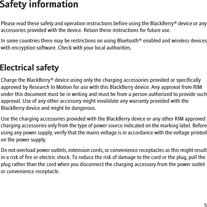 Safety informationPlease read these safety and operation instructions before using the BlackBerry® device or anyaccessories provided with the device. Retain these instructions for future use.In some countries there may be restrictions on using Bluetooth® enabled and wireless deviceswith encryption software. Check with your local authorities.Electrical safetyCharge the BlackBerry® device using only the charging accessories provided or specificallyapproved by Research In Motion for use with this BlackBerry device. Any approval from RIMunder this document must be in writing and must be from a person authorized to provide suchapproval. Use of any other accessory might invalidate any warranty provided with theBlackBerry device and might be dangerous.Use the charging accessories provided with the BlackBerry device or any other RIM approvedcharging accessories only from the type of power source indicated on the marking label. Beforeusing any power supply, verify that the mains voltage is in accordance with the voltage printedon the power supply.Do not overload power outlets, extension cords, or convenience receptacles as this might resultin a risk of fire or electric shock. To reduce the risk of damage to the cord or the plug, pull theplug rather than the cord when you disconnect the charging accessory from the power outletor convenience receptacle.5