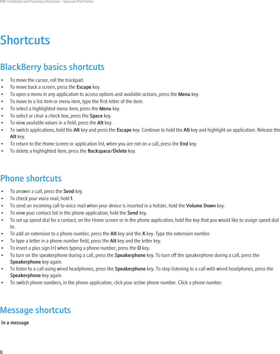 ShortcutsBlackBerry basics shortcuts• To move the cursor, roll the trackpad.• To move back a screen, press the Escape key.• To open a menu in any application to access options and available actions, press the Menu key.• To move to a list item or menu item, type the first letter of the item.• To select a highlighted menu item, press the Menu key.• To select or clear a check box, press the Space key.• To view available values in a field, press the Alt key.•To switch applications, hold the Alt key and press the Escape key. Continue to hold the Alt key and highlight an application. Release theAlt key.• To return to the Home screen or application list, when you are not on a call, press the End key.• To delete a highlighted item, press the Backspace/Delete key.Phone shortcuts• To answer a call, press the Send key.• To check your voice mail, hold 1.• To send an incoming call to voice mail when your device is inserted in a holster, hold the Volume Down key.• To view your contact list in the phone application, hold the Send key.• To set up speed dial for a contact, on the Home screen or in the phone application, hold the key that you would like to assign speed dialto.• To add an extension to a phone number, press the Alt key and the X key. Type the extension number.• To type a letter in a phone number field, press the Alt key and the letter key.• To insert a plus sign (+) when typing a phone number, press the O key.• To turn on the speakerphone during a call, press the Speakerphone key. To turn off the speakerphone during a call, press theSpeakerphone key again.• To listen to a call using wired headphones, press the Speakerphone key. To stop listening to a call with wired headphones, press theSpeakerphone key again.• To switch phone numbers, in the phone application, click your active phone number. Click a phone number.Message shortcutsIn a messageRIM Confidential and Proprietary Information - Approved Third Parties8