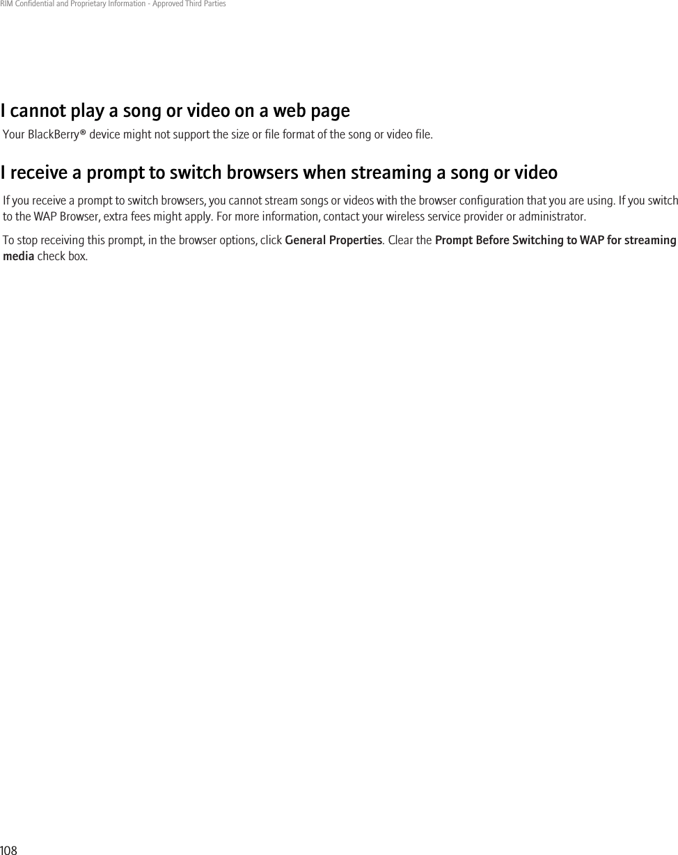 I cannot play a song or video on a web pageYour BlackBerry® device might not support the size or file format of the song or video file.I receive a prompt to switch browsers when streaming a song or videoIf you receive a prompt to switch browsers, you cannot stream songs or videos with the browser configuration that you are using. If you switchto the WAP Browser, extra fees might apply. For more information, contact your wireless service provider or administrator.To stop receiving this prompt, in the browser options, click General Properties. Clear the Prompt Before Switching to WAP for streamingmedia check box.RIM Confidential and Proprietary Information - Approved Third Parties108