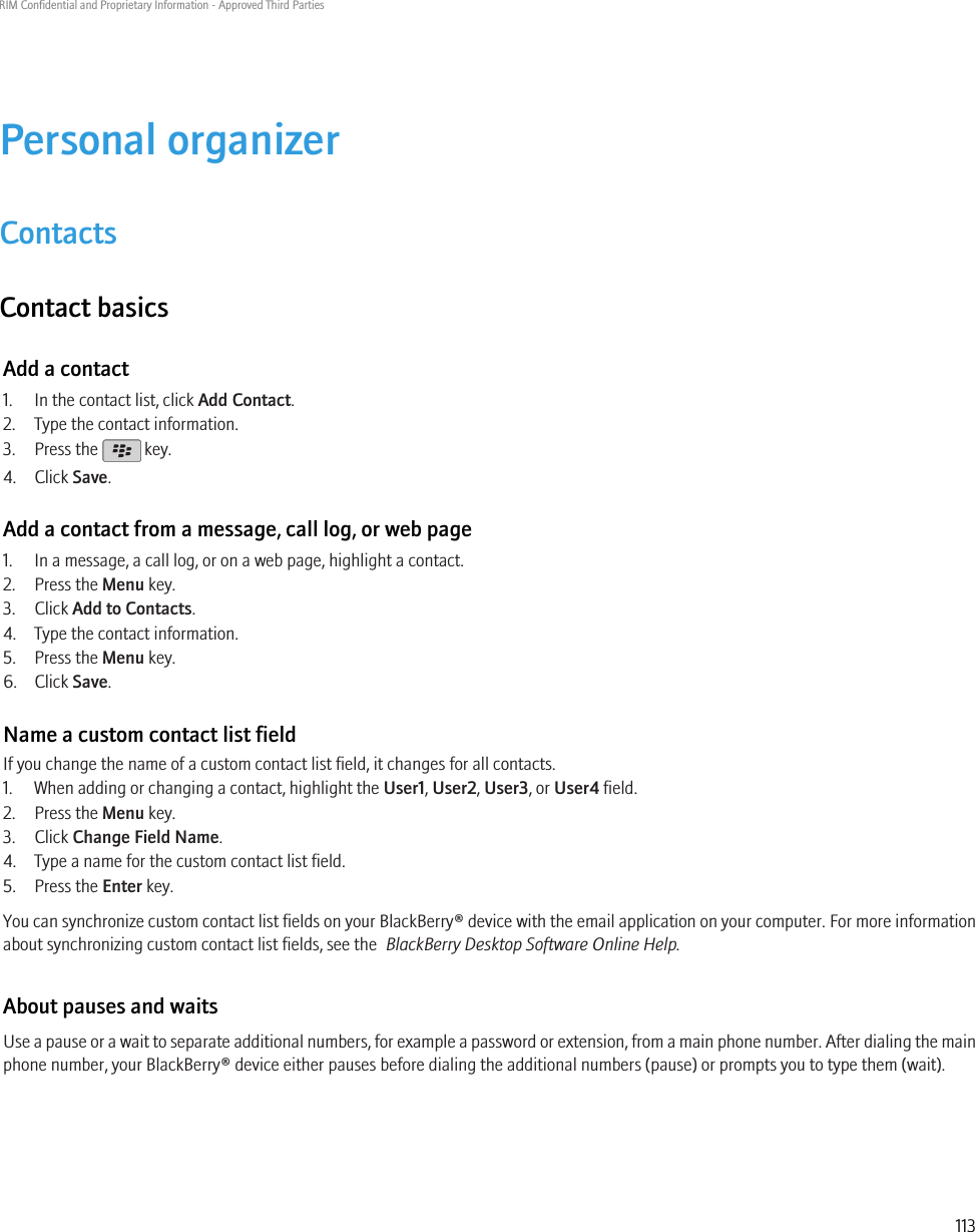 Personal organizerContactsContact basicsAdd a contact1. In the contact list, click Add Contact.2. Type the contact information.3. Press the   key.4. Click Save.Add a contact from a message, call log, or web page1. In a message, a call log, or on a web page, highlight a contact.2. Press the Menu key.3. Click Add to Contacts.4. Type the contact information.5. Press the Menu key.6. Click Save.Name a custom contact list fieldIf you change the name of a custom contact list field, it changes for all contacts.1. When adding or changing a contact, highlight the User1, User2, User3, or User4 field.2. Press the Menu key.3. Click Change Field Name.4. Type a name for the custom contact list field.5. Press the Enter key.You can synchronize custom contact list fields on your BlackBerry® device with the email application on your computer. For more informationabout synchronizing custom contact list fields, see the  BlackBerry Desktop Software Online Help.About pauses and waitsUse a pause or a wait to separate additional numbers, for example a password or extension, from a main phone number. After dialing the mainphone number, your BlackBerry® device either pauses before dialing the additional numbers (pause) or prompts you to type them (wait).RIM Confidential and Proprietary Information - Approved Third Parties113
