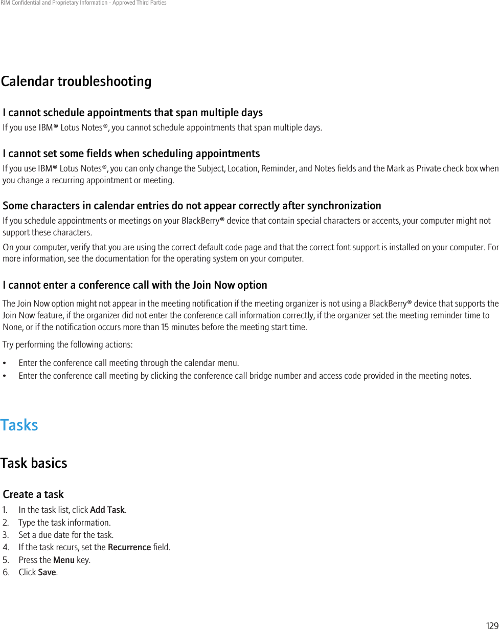 Calendar troubleshootingI cannot schedule appointments that span multiple daysIf you use IBM® Lotus Notes®, you cannot schedule appointments that span multiple days.I cannot set some fields when scheduling appointmentsIf you use IBM® Lotus Notes®, you can only change the Subject, Location, Reminder, and Notes fields and the Mark as Private check box whenyou change a recurring appointment or meeting.Some characters in calendar entries do not appear correctly after synchronizationIf you schedule appointments or meetings on your BlackBerry® device that contain special characters or accents, your computer might notsupport these characters.On your computer, verify that you are using the correct default code page and that the correct font support is installed on your computer. Formore information, see the documentation for the operating system on your computer.I cannot enter a conference call with the Join Now optionThe Join Now option might not appear in the meeting notification if the meeting organizer is not using a BlackBerry® device that supports theJoin Now feature, if the organizer did not enter the conference call information correctly, if the organizer set the meeting reminder time toNone, or if the notification occurs more than 15 minutes before the meeting start time.Try performing the following actions:• Enter the conference call meeting through the calendar menu.• Enter the conference call meeting by clicking the conference call bridge number and access code provided in the meeting notes.TasksTask basicsCreate a task1. In the task list, click Add Task.2. Type the task information.3. Set a due date for the task.4. If the task recurs, set the Recurrence field.5. Press the Menu key.6. Click Save.RIM Confidential and Proprietary Information - Approved Third Parties129