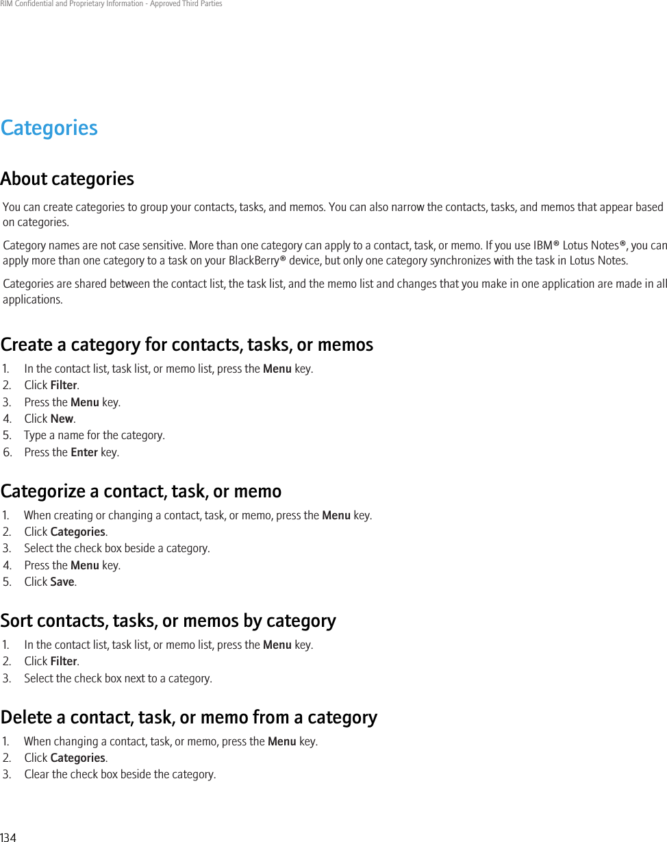 CategoriesAbout categoriesYou can create categories to group your contacts, tasks, and memos. You can also narrow the contacts, tasks, and memos that appear basedon categories.Category names are not case sensitive. More than one category can apply to a contact, task, or memo. If you use IBM® Lotus Notes®, you canapply more than one category to a task on your BlackBerry® device, but only one category synchronizes with the task in Lotus Notes.Categories are shared between the contact list, the task list, and the memo list and changes that you make in one application are made in allapplications.Create a category for contacts, tasks, or memos1. In the contact list, task list, or memo list, press the Menu key.2. Click Filter.3. Press the Menu key.4. Click New.5. Type a name for the category.6. Press the Enter key.Categorize a contact, task, or memo1. When creating or changing a contact, task, or memo, press the Menu key.2. Click Categories.3. Select the check box beside a category.4. Press the Menu key.5. Click Save.Sort contacts, tasks, or memos by category1. In the contact list, task list, or memo list, press the Menu key.2. Click Filter.3. Select the check box next to a category.Delete a contact, task, or memo from a category1. When changing a contact, task, or memo, press the Menu key.2. Click Categories.3. Clear the check box beside the category.RIM Confidential and Proprietary Information - Approved Third Parties134