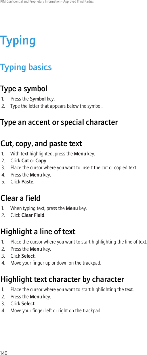 TypingTyping basicsType a symbol1. Press the Symbol key.2. Type the letter that appears below the symbol.Type an accent or special characterCut, copy, and paste text1. With text highlighted, press the Menu key.2. Click Cut or Copy.3. Place the cursor where you want to insert the cut or copied text.4. Press the Menu key.5. Click Paste.Clear a field1. When typing text, press the Menu key.2. Click Clear Field.Highlight a line of text1. Place the cursor where you want to start highlighting the line of text.2. Press the Menu key.3. Click Select.4. Move your finger up or down on the trackpad.Highlight text character by character1. Place the cursor where you want to start highlighting the text.2. Press the Menu key.3. Click Select.4. Move your finger left or right on the trackpad.RIM Confidential and Proprietary Information - Approved Third Parties140