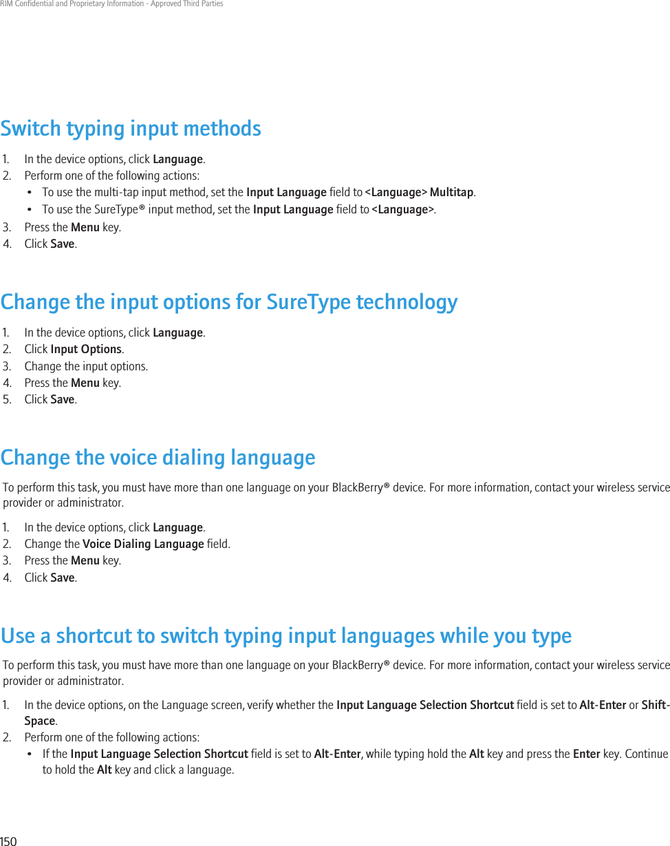 Switch typing input methods1. In the device options, click Language.2. Perform one of the following actions:• To use the multi-tap input method, set the Input Language field to &lt;Language&gt; Multitap.• To use the SureType® input method, set the Input Language field to &lt;Language&gt;.3. Press the Menu key.4. Click Save.Change the input options for SureType technology1. In the device options, click Language.2. Click Input Options.3. Change the input options.4. Press the Menu key.5. Click Save.Change the voice dialing languageTo perform this task, you must have more than one language on your BlackBerry® device. For more information, contact your wireless serviceprovider or administrator.1. In the device options, click Language.2. Change the Voice Dialing Language field.3. Press the Menu key.4. Click Save.Use a shortcut to switch typing input languages while you typeTo perform this task, you must have more than one language on your BlackBerry® device. For more information, contact your wireless serviceprovider or administrator.1. In the device options, on the Language screen, verify whether the Input Language Selection Shortcut field is set to Alt-Enter or Shift-Space.2. Perform one of the following actions:• If the Input Language Selection Shortcut field is set to Alt-Enter, while typing hold the Alt key and press the Enter key. Continueto hold the Alt key and click a language.RIM Confidential and Proprietary Information - Approved Third Parties150