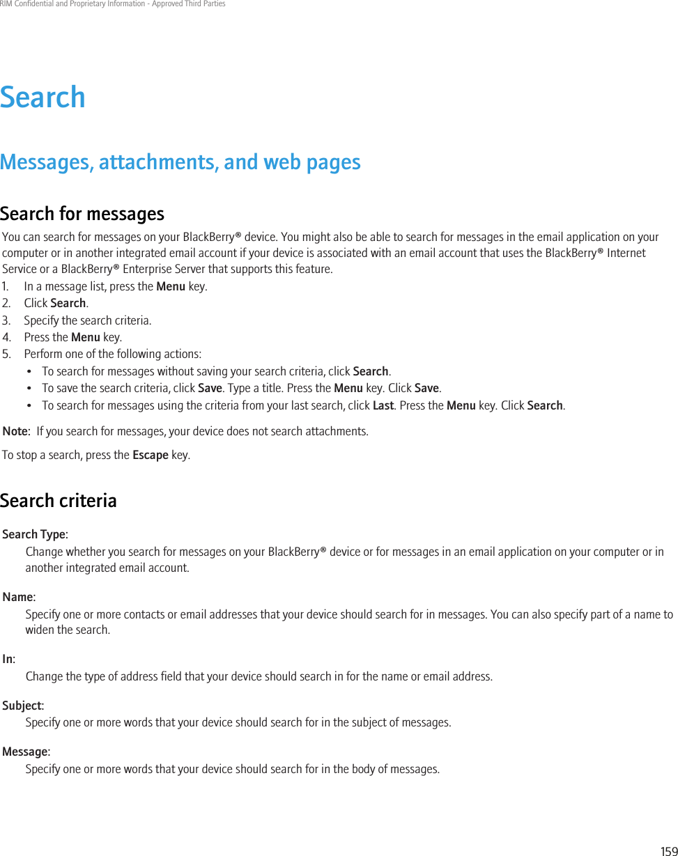 SearchMessages, attachments, and web pagesSearch for messagesYou can search for messages on your BlackBerry® device. You might also be able to search for messages in the email application on yourcomputer or in another integrated email account if your device is associated with an email account that uses the BlackBerry® InternetService or a BlackBerry® Enterprise Server that supports this feature.1. In a message list, press the Menu key.2. Click Search.3. Specify the search criteria.4. Press the Menu key.5. Perform one of the following actions:• To search for messages without saving your search criteria, click Search.• To save the search criteria, click Save. Type a title. Press the Menu key. Click Save.• To search for messages using the criteria from your last search, click Last. Press the Menu key. Click Search.Note:  If you search for messages, your device does not search attachments.To stop a search, press the Escape key.Search criteriaSearch Type:Change whether you search for messages on your BlackBerry® device or for messages in an email application on your computer or inanother integrated email account.Name:Specify one or more contacts or email addresses that your device should search for in messages. You can also specify part of a name towiden the search.In:Change the type of address field that your device should search in for the name or email address.Subject:Specify one or more words that your device should search for in the subject of messages.Message:Specify one or more words that your device should search for in the body of messages.RIM Confidential and Proprietary Information - Approved Third Parties159