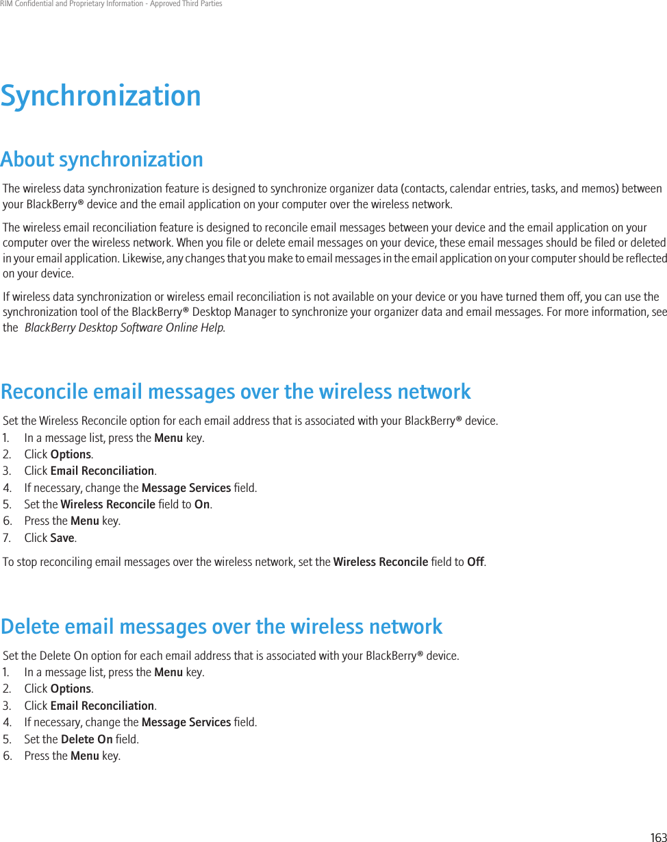 SynchronizationAbout synchronizationThe wireless data synchronization feature is designed to synchronize organizer data (contacts, calendar entries, tasks, and memos) betweenyour BlackBerry® device and the email application on your computer over the wireless network.The wireless email reconciliation feature is designed to reconcile email messages between your device and the email application on yourcomputer over the wireless network. When you file or delete email messages on your device, these email messages should be filed or deletedin your email application. Likewise, any changes that you make to email messages in the email application on your computer should be reflectedon your device.If wireless data synchronization or wireless email reconciliation is not available on your device or you have turned them off, you can use thesynchronization tool of the BlackBerry® Desktop Manager to synchronize your organizer data and email messages. For more information, seethe  BlackBerry Desktop Software Online Help.Reconcile email messages over the wireless networkSet the Wireless Reconcile option for each email address that is associated with your BlackBerry® device.1. In a message list, press the Menu key.2. Click Options.3. Click Email Reconciliation.4. If necessary, change the Message Services field.5. Set the Wireless Reconcile field to On.6. Press the Menu key.7. Click Save.To stop reconciling email messages over the wireless network, set the Wireless Reconcile field to Off.Delete email messages over the wireless networkSet the Delete On option for each email address that is associated with your BlackBerry® device.1. In a message list, press the Menu key.2. Click Options.3. Click Email Reconciliation.4. If necessary, change the Message Services field.5. Set the Delete On field.6. Press the Menu key.RIM Confidential and Proprietary Information - Approved Third Parties163