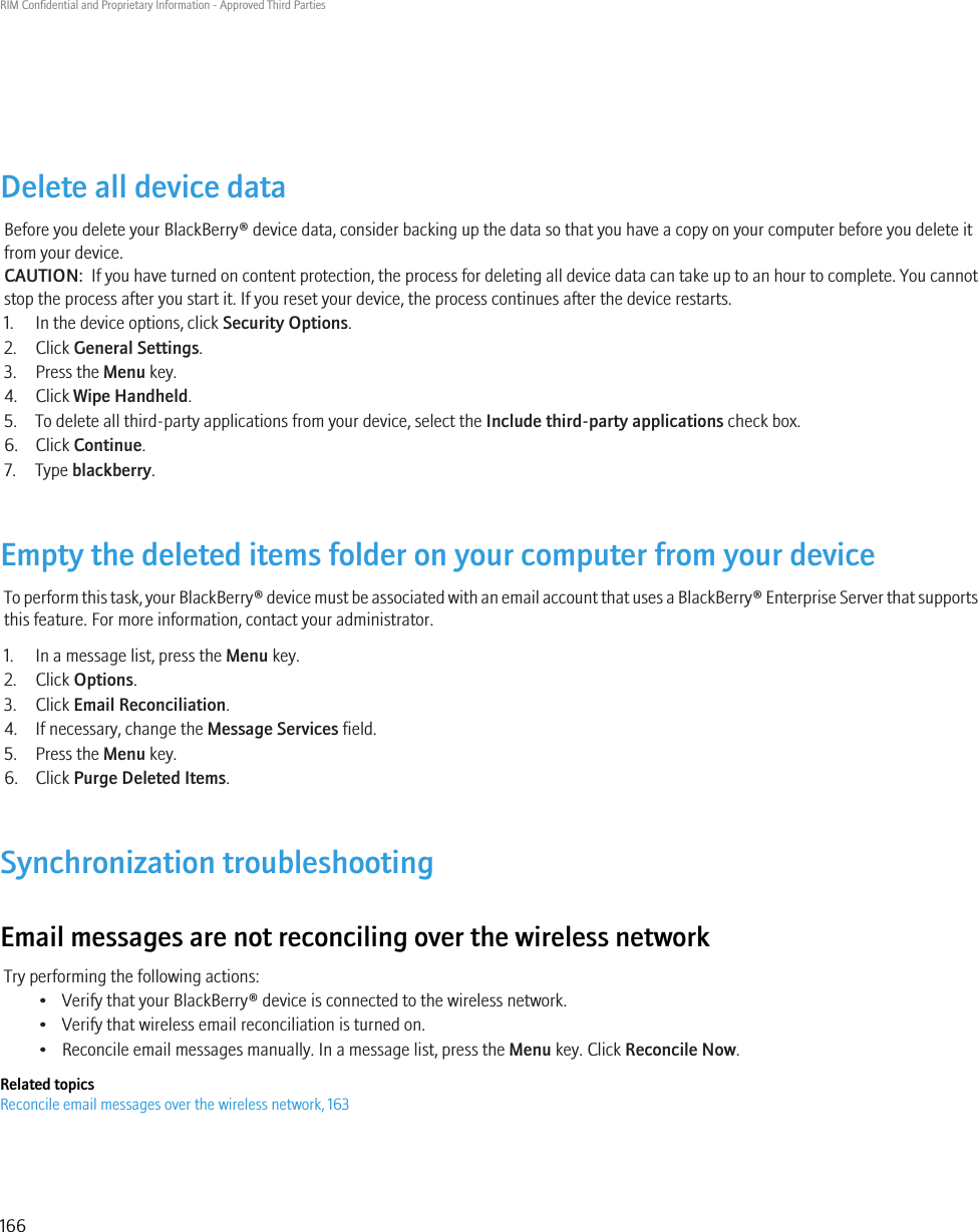 Delete all device dataBefore you delete your BlackBerry® device data, consider backing up the data so that you have a copy on your computer before you delete itfrom your device.CAUTION:  If you have turned on content protection, the process for deleting all device data can take up to an hour to complete. You cannotstop the process after you start it. If you reset your device, the process continues after the device restarts.1. In the device options, click Security Options.2. Click General Settings.3. Press the Menu key.4. Click Wipe Handheld.5. To delete all third-party applications from your device, select the Include third-party applications check box.6. Click Continue.7. Type blackberry.Empty the deleted items folder on your computer from your deviceTo perform this task, your BlackBerry® device must be associated with an email account that uses a BlackBerry® Enterprise Server that supportsthis feature. For more information, contact your administrator.1. In a message list, press the Menu key.2. Click Options.3. Click Email Reconciliation.4. If necessary, change the Message Services field.5. Press the Menu key.6. Click Purge Deleted Items.Synchronization troubleshootingEmail messages are not reconciling over the wireless networkTry performing the following actions:• Verify that your BlackBerry® device is connected to the wireless network.• Verify that wireless email reconciliation is turned on.• Reconcile email messages manually. In a message list, press the Menu key. Click Reconcile Now.Related topicsReconcile email messages over the wireless network, 163RIM Confidential and Proprietary Information - Approved Third Parties166