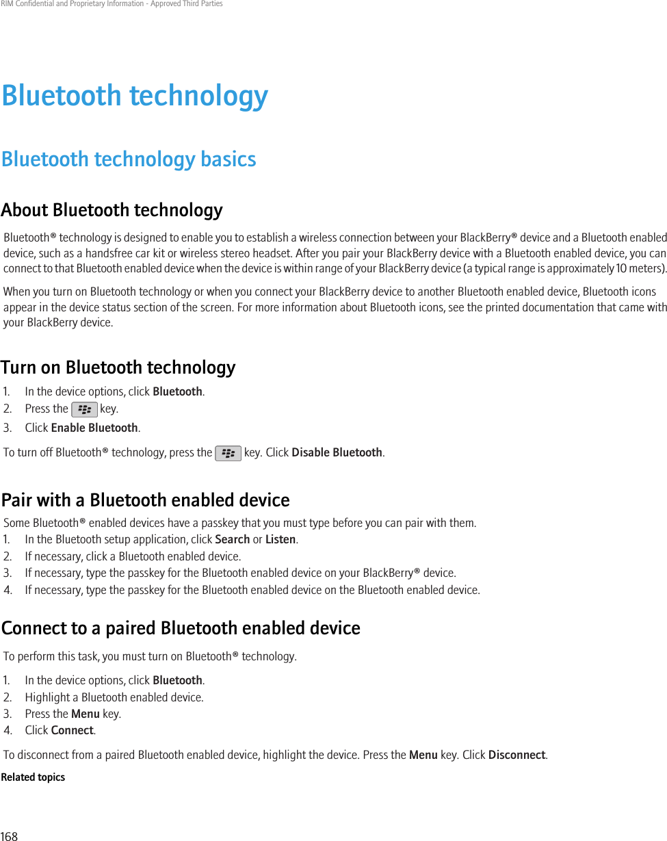 Bluetooth technologyBluetooth technology basicsAbout Bluetooth technologyBluetooth® technology is designed to enable you to establish a wireless connection between your BlackBerry® device and a Bluetooth enableddevice, such as a handsfree car kit or wireless stereo headset. After you pair your BlackBerry device with a Bluetooth enabled device, you canconnect to that Bluetooth enabled device when the device is within range of your BlackBerry device (a typical range is approximately 10 meters).When you turn on Bluetooth technology or when you connect your BlackBerry device to another Bluetooth enabled device, Bluetooth iconsappear in the device status section of the screen. For more information about Bluetooth icons, see the printed documentation that came withyour BlackBerry device.Turn on Bluetooth technology1. In the device options, click Bluetooth.2. Press the   key.3. Click Enable Bluetooth.To turn off Bluetooth® technology, press the   key. Click Disable Bluetooth.Pair with a Bluetooth enabled deviceSome Bluetooth® enabled devices have a passkey that you must type before you can pair with them.1. In the Bluetooth setup application, click Search or Listen.2. If necessary, click a Bluetooth enabled device.3. If necessary, type the passkey for the Bluetooth enabled device on your BlackBerry® device.4. If necessary, type the passkey for the Bluetooth enabled device on the Bluetooth enabled device.Connect to a paired Bluetooth enabled deviceTo perform this task, you must turn on Bluetooth® technology.1. In the device options, click Bluetooth.2. Highlight a Bluetooth enabled device.3. Press the Menu key.4. Click Connect.To disconnect from a paired Bluetooth enabled device, highlight the device. Press the Menu key. Click Disconnect.Related topicsRIM Confidential and Proprietary Information - Approved Third Parties168