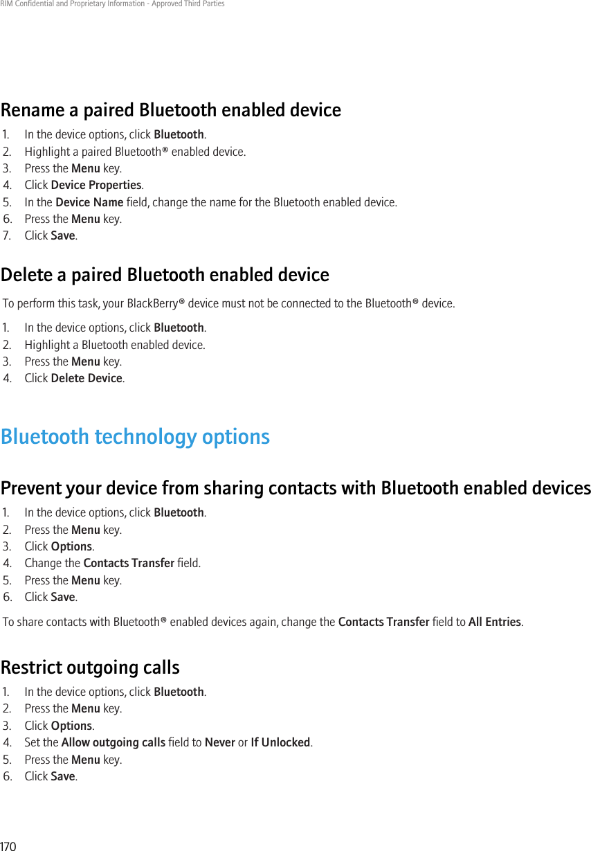 Rename a paired Bluetooth enabled device1. In the device options, click Bluetooth.2. Highlight a paired Bluetooth® enabled device.3. Press the Menu key.4. Click Device Properties.5. In the Device Name field, change the name for the Bluetooth enabled device.6. Press the Menu key.7. Click Save.Delete a paired Bluetooth enabled deviceTo perform this task, your BlackBerry® device must not be connected to the Bluetooth® device.1. In the device options, click Bluetooth.2. Highlight a Bluetooth enabled device.3. Press the Menu key.4. Click Delete Device.Bluetooth technology optionsPrevent your device from sharing contacts with Bluetooth enabled devices1. In the device options, click Bluetooth.2. Press the Menu key.3. Click Options.4. Change the Contacts Transfer field.5. Press the Menu key.6. Click Save.To share contacts with Bluetooth® enabled devices again, change the Contacts Transfer field to All Entries.Restrict outgoing calls1. In the device options, click Bluetooth.2. Press the Menu key.3. Click Options.4. Set the Allow outgoing calls field to Never or If Unlocked.5. Press the Menu key.6. Click Save.RIM Confidential and Proprietary Information - Approved Third Parties170