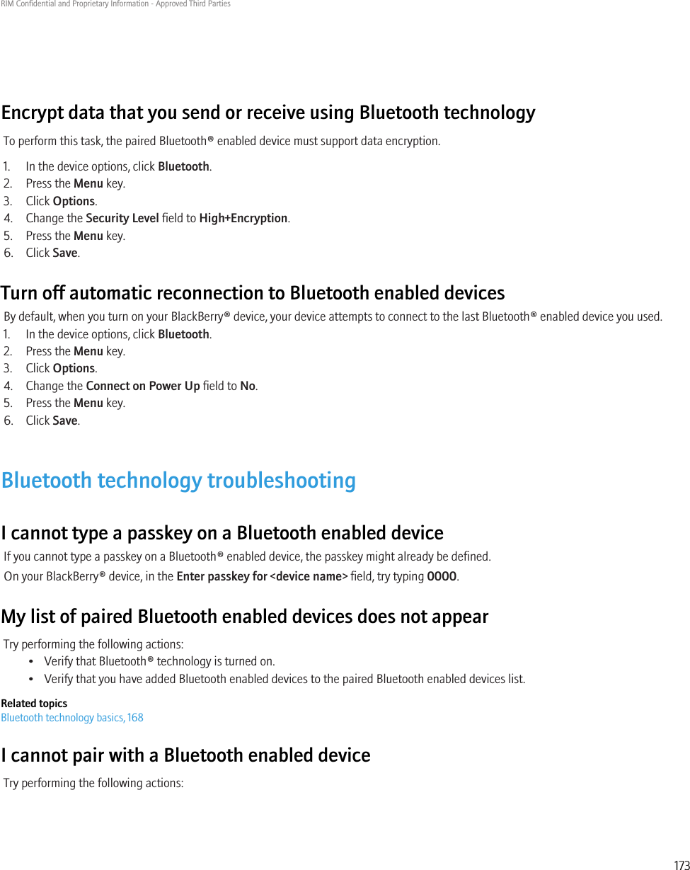 Encrypt data that you send or receive using Bluetooth technologyTo perform this task, the paired Bluetooth® enabled device must support data encryption.1. In the device options, click Bluetooth.2. Press the Menu key.3. Click Options.4. Change the Security Level field to High+Encryption.5. Press the Menu key.6. Click Save.Turn off automatic reconnection to Bluetooth enabled devicesBy default, when you turn on your BlackBerry® device, your device attempts to connect to the last Bluetooth® enabled device you used.1. In the device options, click Bluetooth.2. Press the Menu key.3. Click Options.4. Change the Connect on Power Up field to No.5. Press the Menu key.6. Click Save.Bluetooth technology troubleshootingI cannot type a passkey on a Bluetooth enabled deviceIf you cannot type a passkey on a Bluetooth® enabled device, the passkey might already be defined.On your BlackBerry® device, in the Enter passkey for &lt;device name&gt; field, try typing 0000.My list of paired Bluetooth enabled devices does not appearTry performing the following actions:• Verify that Bluetooth® technology is turned on.• Verify that you have added Bluetooth enabled devices to the paired Bluetooth enabled devices list.Related topicsBluetooth technology basics, 168I cannot pair with a Bluetooth enabled deviceTry performing the following actions:RIM Confidential and Proprietary Information - Approved Third Parties173