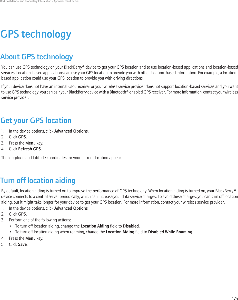 GPS technologyAbout GPS technologyYou can use GPS technology on your BlackBerry® device to get your GPS location and to use location-based applications and location-basedservices. Location-based applications can use your GPS location to provide you with other location-based information. For example, a location-based application could use your GPS location to provide you with driving directions.If your device does not have an internal GPS receiver or your wireless service provider does not support location-based services and you wantto use GPS technology, you can pair your BlackBerry device with a Bluetooth® enabled GPS receiver. For more information, contact your wirelessservice provider.Get your GPS location1. In the device options, click Advanced Options.2. Click GPS.3. Press the Menu key.4. Click Refresh GPS.The longitude and latitude coordinates for your current location appear.Turn off location aidingBy default, location aiding is turned on to improve the performance of GPS technology. When location aiding is turned on, your BlackBerry®device connects to a central server periodically, which can increase your data service charges. To avoid these charges, you can turn off locationaiding, but it might take longer for your device to get your GPS location. For more information, contact your wireless service provider.1. In the device options, click Advanced Options2. Click GPS.3. Perform one of the following actions:• To turn off location aiding, change the Location Aiding field to Disabled.• To turn off location aiding when roaming, change the Location Aiding field to Disabled While Roaming.4. Press the Menu key.5. Click Save.RIM Confidential and Proprietary Information - Approved Third Parties175