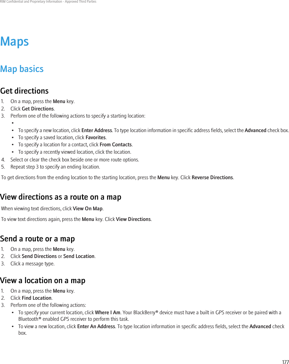 MapsMap basicsGet directions1. On a map, press the Menu key.2. Click Get Directions.3. Perform one of the following actions to specify a starting location:••To specify a new location, click Enter Address. To type location information in specific address fields, select the Advanced check box.• To specify a saved location, click Favorites.• To specify a location for a contact, click From Contacts.• To specify a recently viewed location, click the location.4. Select or clear the check box beside one or more route options.5. Repeat step 3 to specify an ending location.To get directions from the ending location to the starting location, press the Menu key. Click Reverse Directions.View directions as a route on a mapWhen viewing text directions, click View On Map.To view text directions again, press the Menu key. Click View Directions.Send a route or a map1. On a map, press the Menu key.2. Click Send Directions or Send Location.3. Click a message type.View a location on a map1. On a map, press the Menu key.2. Click Find Location.3. Perform one of the following actions:• To specify your current location, click Where I Am. Your BlackBerry® device must have a built in GPS receiver or be paired with aBluetooth® enabled GPS receiver to perform this task.• To view a new location, click Enter An Address. To type location information in specific address fields, select the Advanced checkbox.RIM Confidential and Proprietary Information - Approved Third Parties177