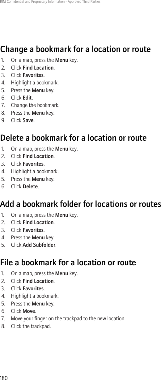 Change a bookmark for a location or route1. On a map, press the Menu key.2. Click Find Location.3. Click Favorites.4. Highlight a bookmark.5. Press the Menu key.6. Click Edit.7. Change the bookmark.8. Press the Menu key.9. Click Save.Delete a bookmark for a location or route1. On a map, press the Menu key.2. Click Find Location.3. Click Favorites.4. Highlight a bookmark.5. Press the Menu key.6. Click Delete.Add a bookmark folder for locations or routes1. On a map, press the Menu key.2. Click Find Location.3. Click Favorites.4. Press the Menu key.5. Click Add Subfolder.File a bookmark for a location or route1. On a map, press the Menu key.2. Click Find Location.3. Click Favorites.4. Highlight a bookmark.5. Press the Menu key.6. Click Move.7. Move your finger on the trackpad to the new location.8. Click the trackpad.RIM Confidential and Proprietary Information - Approved Third Parties180
