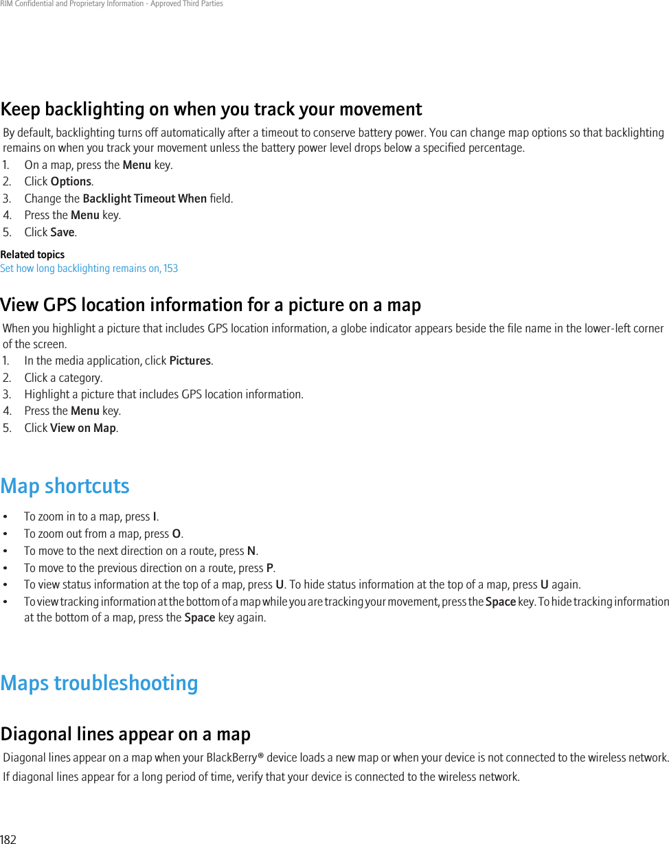 Keep backlighting on when you track your movementBy default, backlighting turns off automatically after a timeout to conserve battery power. You can change map options so that backlightingremains on when you track your movement unless the battery power level drops below a specified percentage.1. On a map, press the Menu key.2. Click Options.3. Change the Backlight Timeout When field.4. Press the Menu key.5. Click Save.Related topicsSet how long backlighting remains on, 153View GPS location information for a picture on a mapWhen you highlight a picture that includes GPS location information, a globe indicator appears beside the file name in the lower-left cornerof the screen.1. In the media application, click Pictures.2. Click a category.3. Highlight a picture that includes GPS location information.4. Press the Menu key.5. Click View on Map.Map shortcuts• To zoom in to a map, press I.• To zoom out from a map, press O.• To move to the next direction on a route, press N.• To move to the previous direction on a route, press P.• To view status information at the top of a map, press U. To hide status information at the top of a map, press U again.•To view tracking information at the bottom of a map while you are tracking your movement, press the Space key. To hide tracking informationat the bottom of a map, press the Space key again.Maps troubleshootingDiagonal lines appear on a mapDiagonal lines appear on a map when your BlackBerry® device loads a new map or when your device is not connected to the wireless network.If diagonal lines appear for a long period of time, verify that your device is connected to the wireless network.RIM Confidential and Proprietary Information - Approved Third Parties182