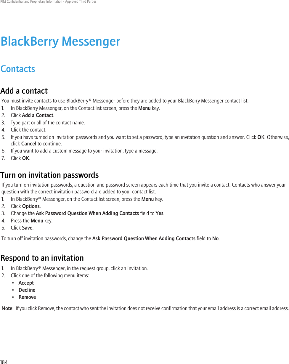 BlackBerry MessengerContactsAdd a contactYou must invite contacts to use BlackBerry® Messenger before they are added to your BlackBerry Messenger contact list.1. In BlackBerry Messenger, on the Contact list screen, press the Menu key.2. Click Add a Contact.3. Type part or all of the contact name.4. Click the contact.5. If you have turned on invitation passwords and you want to set a password, type an invitation question and answer. Click OK. Otherwise,click Cancel to continue.6. If you want to add a custom message to your invitation, type a message.7. Click OK.Turn on invitation passwordsIf you turn on invitation passwords, a question and password screen appears each time that you invite a contact. Contacts who answer yourquestion with the correct invitation password are added to your contact list.1. In BlackBerry® Messenger, on the Contact list screen, press the Menu key.2. Click Options.3. Change the Ask Password Question When Adding Contacts field to Yes.4. Press the Menu key.5. Click Save.To turn off invitation passwords, change the Ask Password Question When Adding Contacts field to No.Respond to an invitation1. In BlackBerry® Messenger, in the request group, click an invitation.2. Click one of the following menu items:•Accept•Decline•RemoveNote:  If you click Remove, the contact who sent the invitation does not receive confirmation that your email address is a correct email address.RIM Confidential and Proprietary Information - Approved Third Parties184
