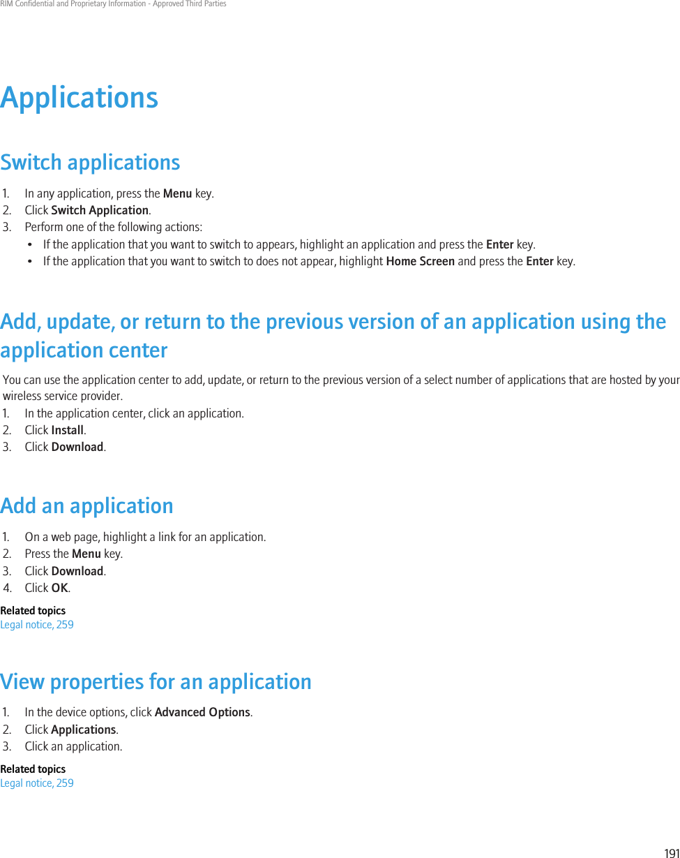 ApplicationsSwitch applications1. In any application, press the Menu key.2. Click Switch Application.3. Perform one of the following actions:• If the application that you want to switch to appears, highlight an application and press the Enter key.• If the application that you want to switch to does not appear, highlight Home Screen and press the Enter key.Add, update, or return to the previous version of an application using theapplication centerYou can use the application center to add, update, or return to the previous version of a select number of applications that are hosted by yourwireless service provider.1. In the application center, click an application.2. Click Install.3. Click Download.Add an application1. On a web page, highlight a link for an application.2. Press the Menu key.3. Click Download.4. Click OK.Related topicsLegal notice, 259View properties for an application1. In the device options, click Advanced Options.2. Click Applications.3. Click an application.Related topicsLegal notice, 259RIM Confidential and Proprietary Information - Approved Third Parties191