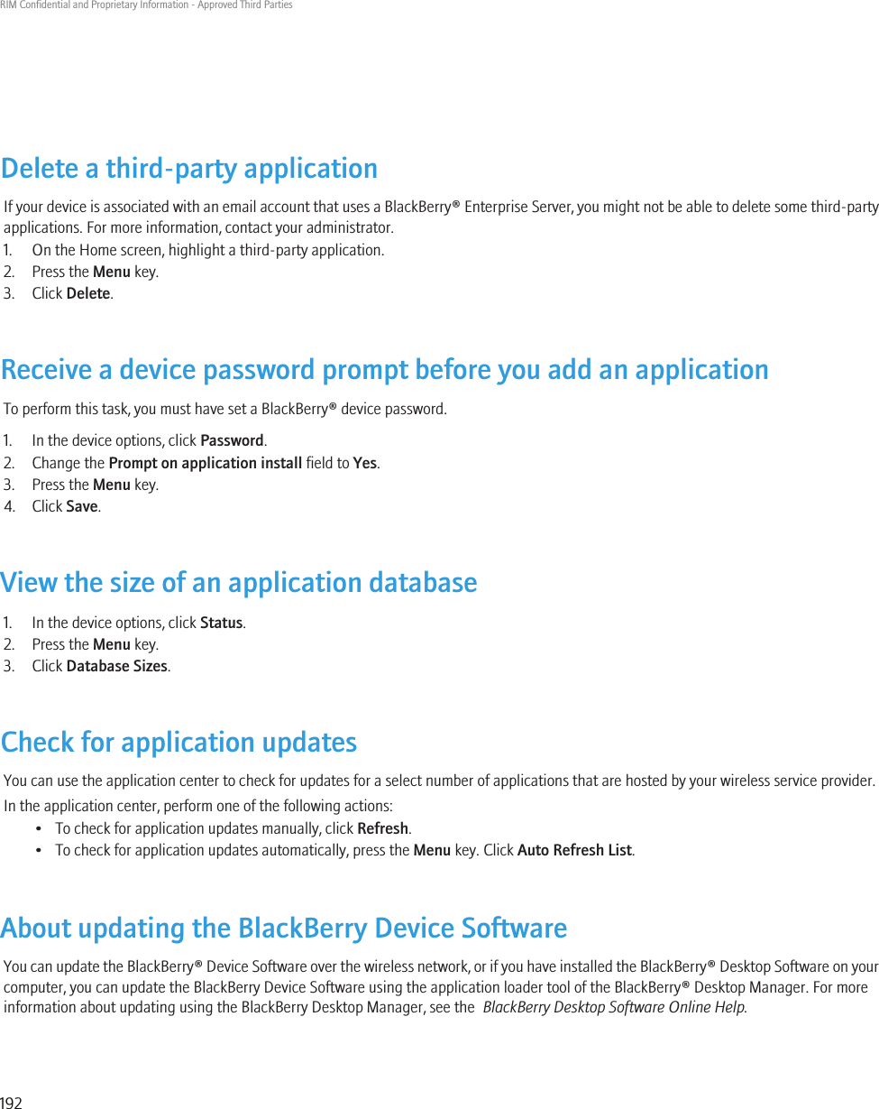 Delete a third-party applicationIf your device is associated with an email account that uses a BlackBerry® Enterprise Server, you might not be able to delete some third-partyapplications. For more information, contact your administrator.1. On the Home screen, highlight a third-party application.2. Press the Menu key.3. Click Delete.Receive a device password prompt before you add an applicationTo perform this task, you must have set a BlackBerry® device password.1. In the device options, click Password.2. Change the Prompt on application install field to Yes.3. Press the Menu key.4. Click Save.View the size of an application database1. In the device options, click Status.2. Press the Menu key.3. Click Database Sizes.Check for application updatesYou can use the application center to check for updates for a select number of applications that are hosted by your wireless service provider.In the application center, perform one of the following actions:• To check for application updates manually, click Refresh.• To check for application updates automatically, press the Menu key. Click Auto Refresh List.About updating the BlackBerry Device SoftwareYou can update the BlackBerry® Device Software over the wireless network, or if you have installed the BlackBerry® Desktop Software on yourcomputer, you can update the BlackBerry Device Software using the application loader tool of the BlackBerry® Desktop Manager. For moreinformation about updating using the BlackBerry Desktop Manager, see the  BlackBerry Desktop Software Online Help.RIM Confidential and Proprietary Information - Approved Third Parties192