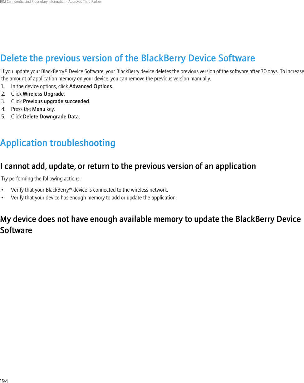Delete the previous version of the BlackBerry Device SoftwareIf you update your BlackBerry® Device Software, your BlackBerry device deletes the previous version of the software after 30 days. To increasethe amount of application memory on your device, you can remove the previous version manually.1. In the device options, click Advanced Options.2. Click Wireless Upgrade.3. Click Previous upgrade succeeded.4. Press the Menu key.5. Click Delete Downgrade Data.Application troubleshootingI cannot add, update, or return to the previous version of an applicationTry performing the following actions:• Verify that your BlackBerry® device is connected to the wireless network.• Verify that your device has enough memory to add or update the application.My device does not have enough available memory to update the BlackBerry DeviceSoftwareRIM Confidential and Proprietary Information - Approved Third Parties194