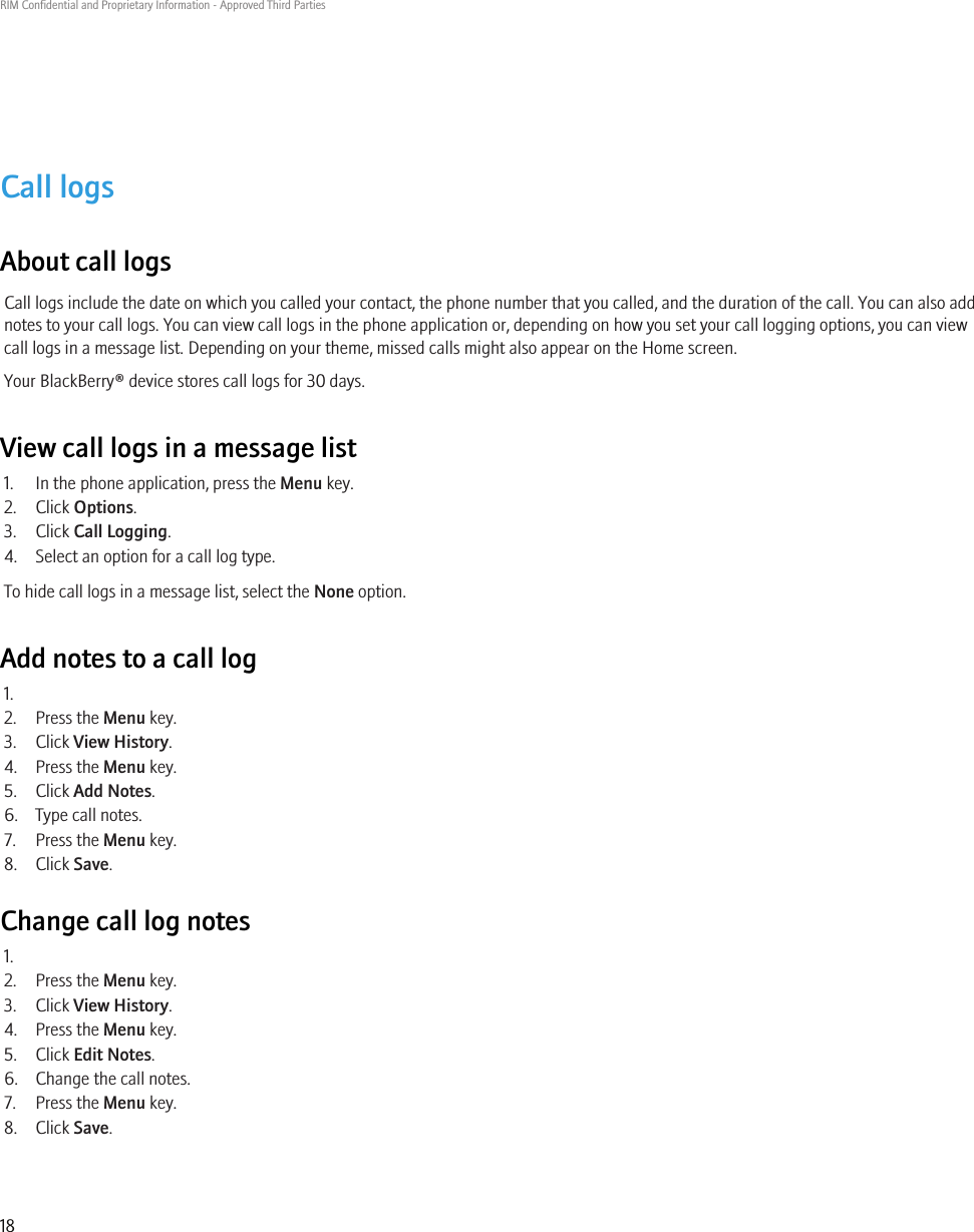 Call logsAbout call logsCall logs include the date on which you called your contact, the phone number that you called, and the duration of the call. You can also addnotes to your call logs. You can view call logs in the phone application or, depending on how you set your call logging options, you can viewcall logs in a message list. Depending on your theme, missed calls might also appear on the Home screen.Your BlackBerry® device stores call logs for 30 days.View call logs in a message list1. In the phone application, press the Menu key.2. Click Options.3. Click Call Logging.4. Select an option for a call log type.To hide call logs in a message list, select the None option.Add notes to a call log1.2. Press the Menu key.3. Click View History.4. Press the Menu key.5. Click Add Notes.6. Type call notes.7. Press the Menu key.8. Click Save.Change call log notes1.2. Press the Menu key.3. Click View History.4. Press the Menu key.5. Click Edit Notes.6. Change the call notes.7. Press the Menu key.8. Click Save.RIM Confidential and Proprietary Information - Approved Third Parties18
