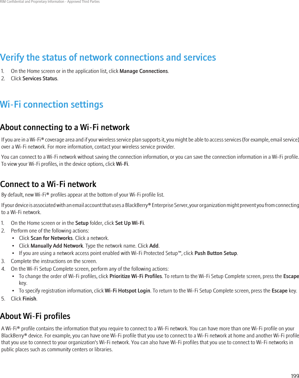 Verify the status of network connections and services1. On the Home screen or in the application list, click Manage Connections.2. Click Services Status.Wi-Fi connection settingsAbout connecting to a Wi-Fi networkIf you are in a Wi-Fi® coverage area and if your wireless service plan supports it, you might be able to access services (for example, email service)over a Wi-Fi network. For more information, contact your wireless service provider.You can connect to a Wi-Fi network without saving the connection information, or you can save the connection information in a Wi-Fi profile.To view your Wi-Fi profiles, in the device options, click Wi-Fi.Connect to a Wi-Fi networkBy default, new Wi-Fi® profiles appear at the bottom of your Wi-Fi profile list.If your device is associated with an email account that uses a BlackBerry® Enterprise Server, your organization might prevent you from connectingto a Wi-Fi network.1. On the Home screen or in the Setup folder, click Set Up Wi-Fi.2. Perform one of the following actions:• Click Scan for Networks. Click a network.• Click Manually Add Network. Type the network name. Click Add.• If you are using a network access point enabled with Wi-Fi Protected Setup™, click Push Button Setup.3. Complete the instructions on the screen.4. On the Wi-Fi Setup Complete screen, perform any of the following actions:• To change the order of Wi-Fi profiles, click Prioritize Wi-Fi Profiles. To return to the Wi-Fi Setup Complete screen, press the Escapekey.• To specify registration information, click Wi-Fi Hotspot Login. To return to the Wi-Fi Setup Complete screen, press the Escape key.5. Click Finish.About Wi-Fi profilesA Wi-Fi® profile contains the information that you require to connect to a Wi-Fi network. You can have more than one Wi-Fi profile on yourBlackBerry® device. For example, you can have one Wi-Fi profile that you use to connect to a Wi-Fi network at home and another Wi-Fi profilethat you use to connect to your organization&apos;s Wi-Fi network. You can also have Wi-Fi profiles that you use to connect to Wi-Fi networks inpublic places such as community centers or libraries.RIM Confidential and Proprietary Information - Approved Third Parties199