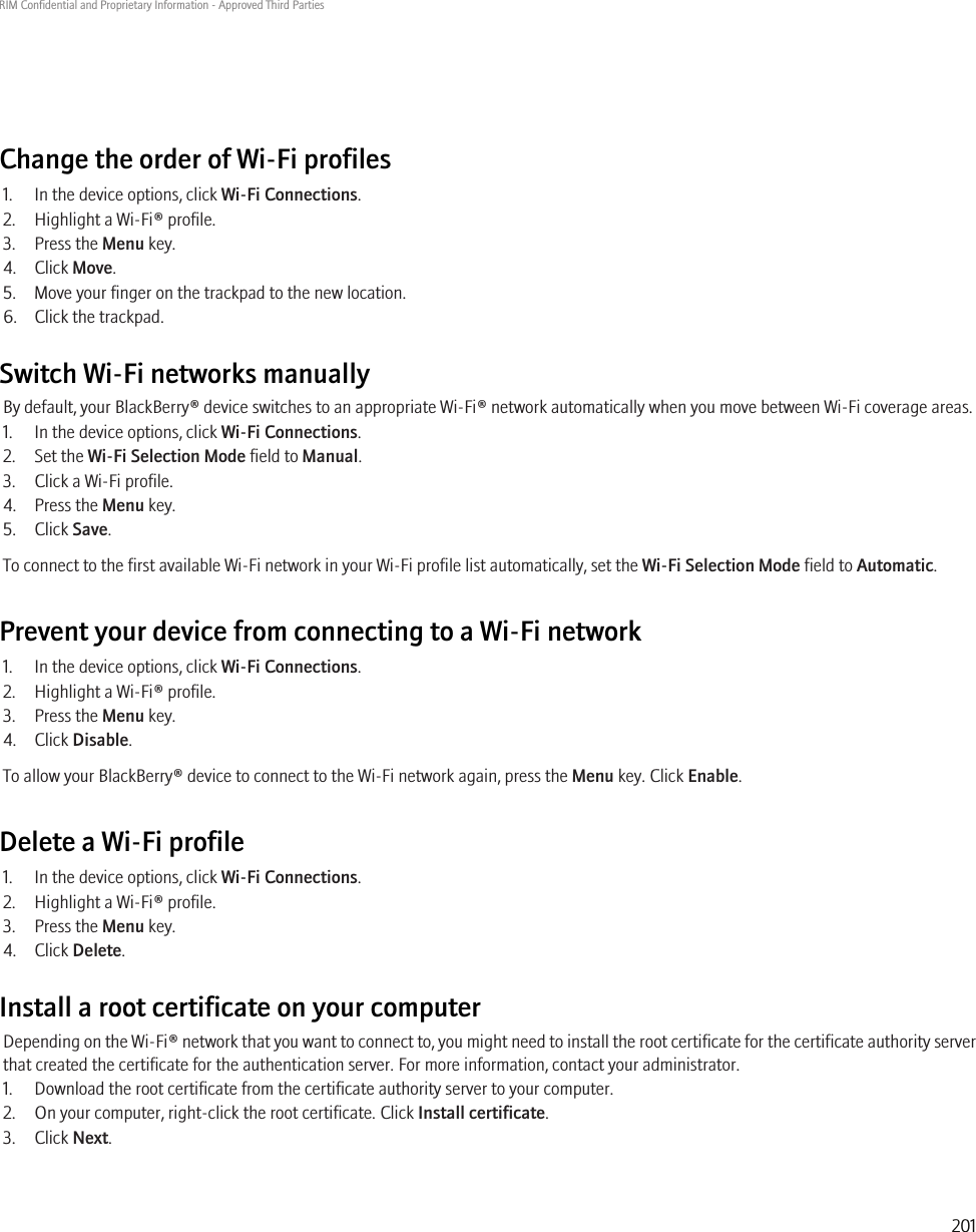 Change the order of Wi-Fi profiles1. In the device options, click Wi-Fi Connections.2. Highlight a Wi-Fi® profile.3. Press the Menu key.4. Click Move.5. Move your finger on the trackpad to the new location.6. Click the trackpad.Switch Wi-Fi networks manuallyBy default, your BlackBerry® device switches to an appropriate Wi-Fi® network automatically when you move between Wi-Fi coverage areas.1. In the device options, click Wi-Fi Connections.2. Set the Wi-Fi Selection Mode field to Manual.3. Click a Wi-Fi profile.4. Press the Menu key.5. Click Save.To connect to the first available Wi-Fi network in your Wi-Fi profile list automatically, set the Wi-Fi Selection Mode field to Automatic.Prevent your device from connecting to a Wi-Fi network1. In the device options, click Wi-Fi Connections.2. Highlight a Wi-Fi® profile.3. Press the Menu key.4. Click Disable.To allow your BlackBerry® device to connect to the Wi-Fi network again, press the Menu key. Click Enable.Delete a Wi-Fi profile1. In the device options, click Wi-Fi Connections.2. Highlight a Wi-Fi® profile.3. Press the Menu key.4. Click Delete.Install a root certificate on your computerDepending on the Wi-Fi® network that you want to connect to, you might need to install the root certificate for the certificate authority serverthat created the certificate for the authentication server. For more information, contact your administrator.1. Download the root certificate from the certificate authority server to your computer.2. On your computer, right-click the root certificate. Click Install certificate.3. Click Next.RIM Confidential and Proprietary Information - Approved Third Parties201