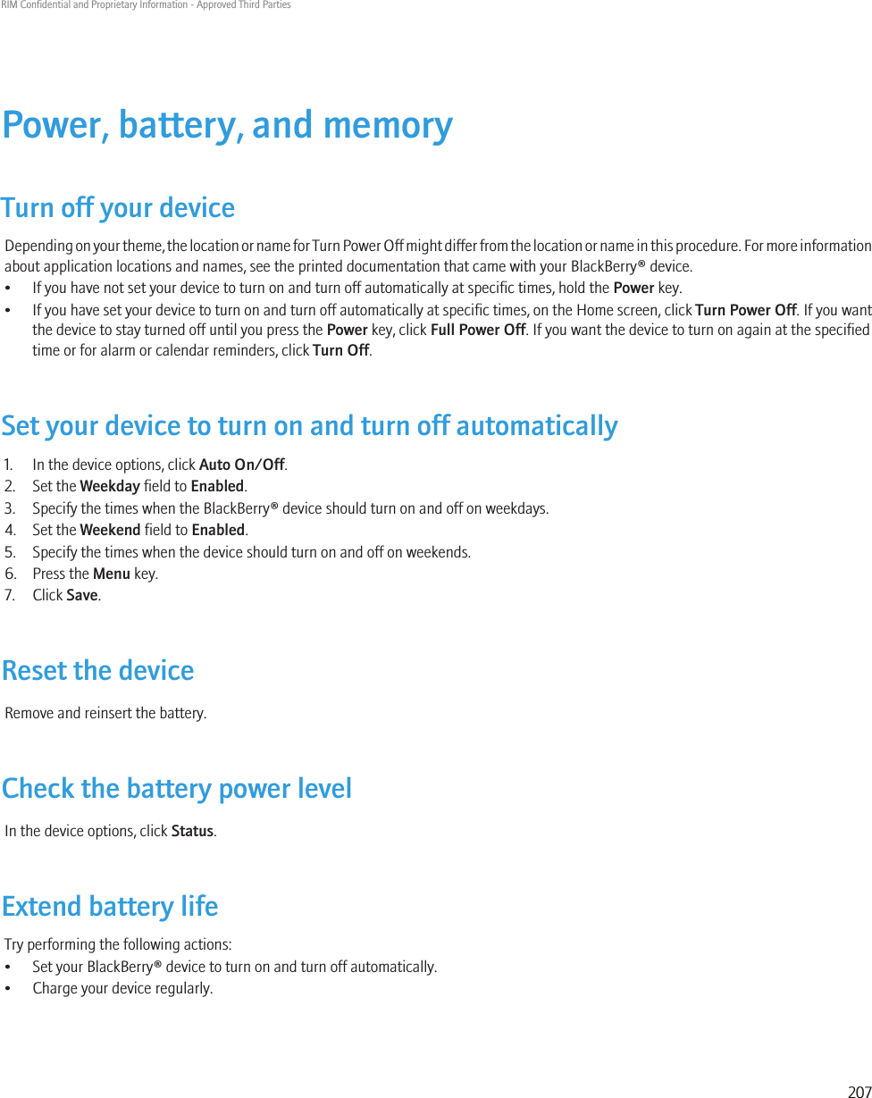 Power, battery, and memoryTurn off your deviceDepending on your theme, the location or name for Turn Power Off might differ from the location or name in this procedure. For more informationabout application locations and names, see the printed documentation that came with your BlackBerry® device.• If you have not set your device to turn on and turn off automatically at specific times, hold the Power key.•If you have set your device to turn on and turn off automatically at specific times, on the Home screen, click Turn Power Off. If you wantthe device to stay turned off until you press the Power key, click Full Power Off. If you want the device to turn on again at the specifiedtime or for alarm or calendar reminders, click Turn Off.Set your device to turn on and turn off automatically1. In the device options, click Auto On/Off.2. Set the Weekday field to Enabled.3. Specify the times when the BlackBerry® device should turn on and off on weekdays.4. Set the Weekend field to Enabled.5. Specify the times when the device should turn on and off on weekends.6. Press the Menu key.7. Click Save.Reset the deviceRemove and reinsert the battery.Check the battery power levelIn the device options, click Status.Extend battery lifeTry performing the following actions:• Set your BlackBerry® device to turn on and turn off automatically.• Charge your device regularly.RIM Confidential and Proprietary Information - Approved Third Parties207