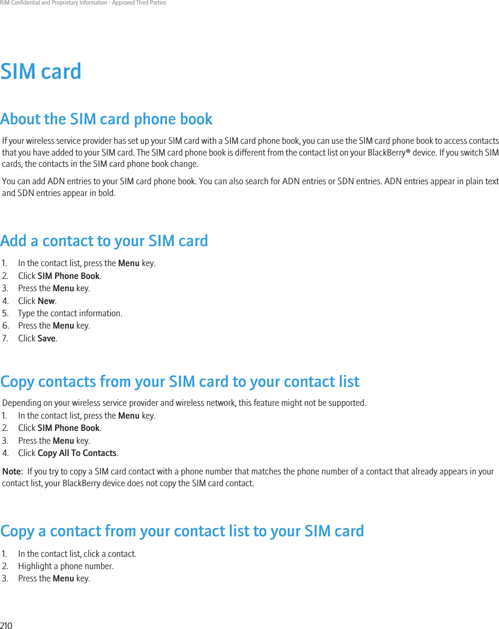 SIM cardAbout the SIM card phone bookIf your wireless service provider has set up your SIM card with a SIM card phone book, you can use the SIM card phone book to access contactsthat you have added to your SIM card. The SIM card phone book is different from the contact list on your BlackBerry® device. If you switch SIMcards, the contacts in the SIM card phone book change.You can add ADN entries to your SIM card phone book. You can also search for ADN entries or SDN entries. ADN entries appear in plain textand SDN entries appear in bold.Add a contact to your SIM card1. In the contact list, press the Menu key.2. Click SIM Phone Book.3. Press the Menu key.4. Click New.5. Type the contact information.6. Press the Menu key.7. Click Save.Copy contacts from your SIM card to your contact listDepending on your wireless service provider and wireless network, this feature might not be supported.1. In the contact list, press the Menu key.2. Click SIM Phone Book.3. Press the Menu key.4. Click Copy All To Contacts.Note:  If you try to copy a SIM card contact with a phone number that matches the phone number of a contact that already appears in yourcontact list, your BlackBerry device does not copy the SIM card contact.Copy a contact from your contact list to your SIM card1. In the contact list, click a contact.2. Highlight a phone number.3. Press the Menu key.RIM Confidential and Proprietary Information - Approved Third Parties210