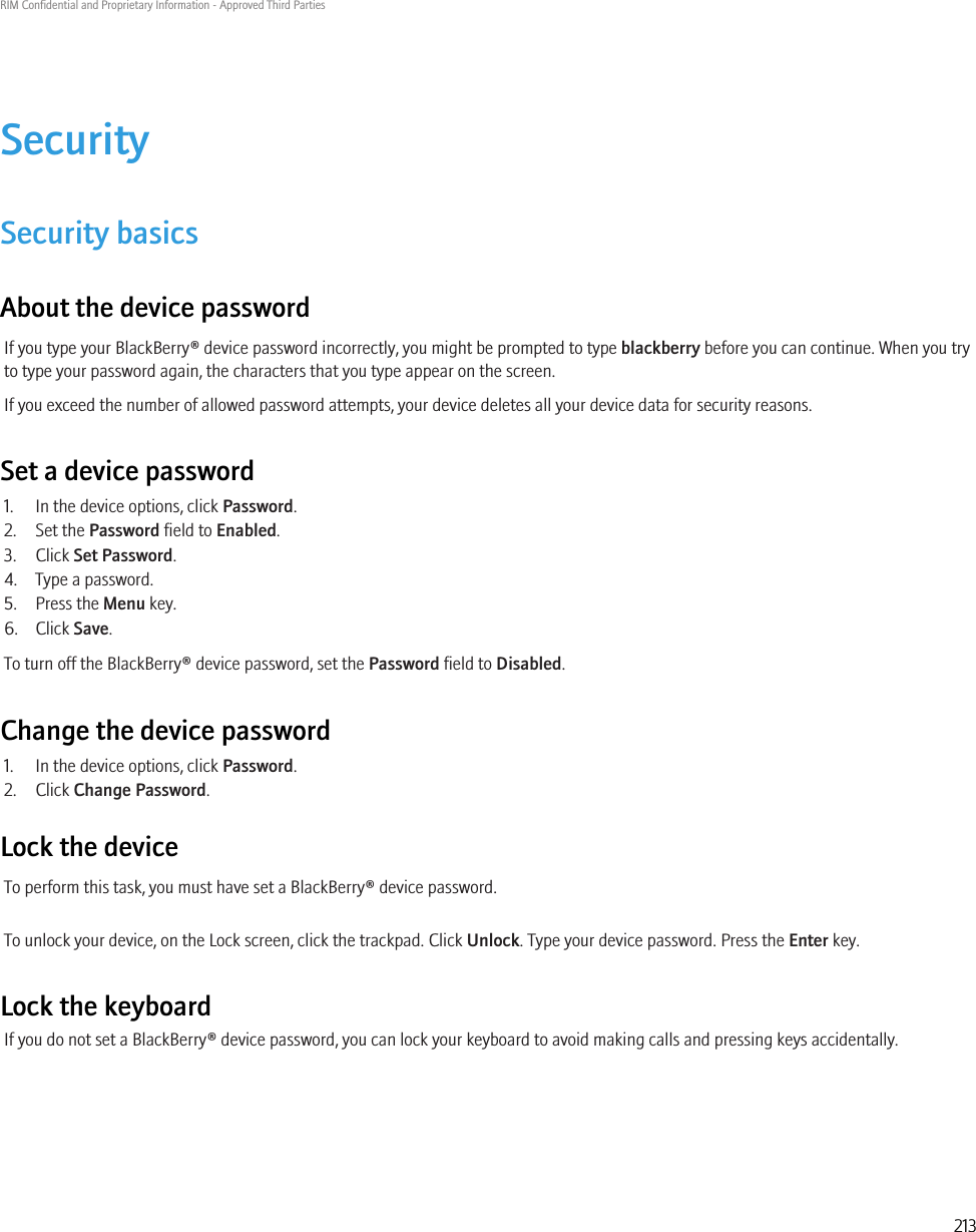 SecuritySecurity basicsAbout the device passwordIf you type your BlackBerry® device password incorrectly, you might be prompted to type blackberry before you can continue. When you tryto type your password again, the characters that you type appear on the screen.If you exceed the number of allowed password attempts, your device deletes all your device data for security reasons.Set a device password1. In the device options, click Password.2. Set the Password field to Enabled.3. Click Set Password.4. Type a password.5. Press the Menu key.6. Click Save.To turn off the BlackBerry® device password, set the Password field to Disabled.Change the device password1. In the device options, click Password.2. Click Change Password.Lock the deviceTo perform this task, you must have set a BlackBerry® device password.To unlock your device, on the Lock screen, click the trackpad. Click Unlock. Type your device password. Press the Enter key.Lock the keyboardIf you do not set a BlackBerry® device password, you can lock your keyboard to avoid making calls and pressing keys accidentally.RIM Confidential and Proprietary Information - Approved Third Parties213