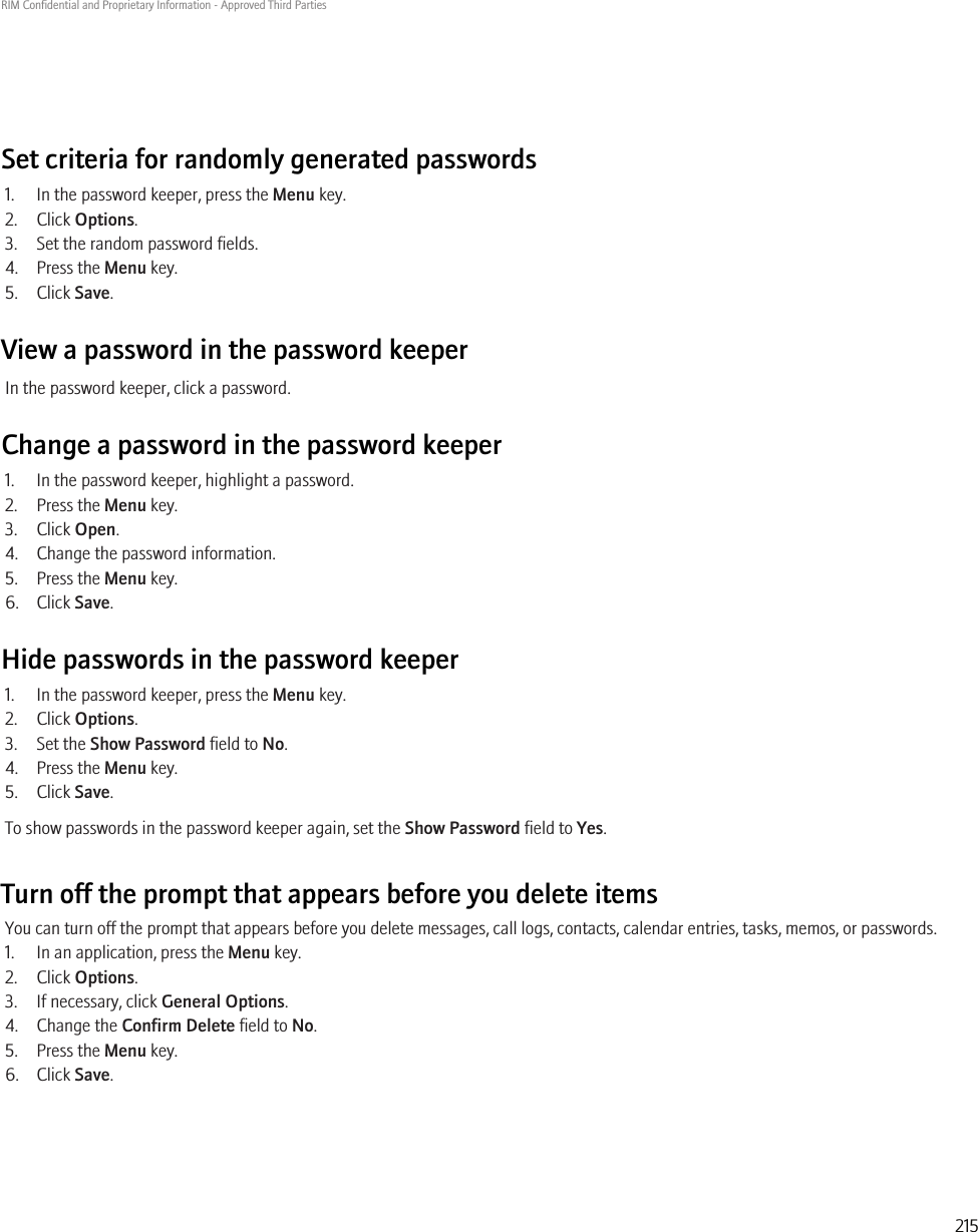 Set criteria for randomly generated passwords1. In the password keeper, press the Menu key.2. Click Options.3. Set the random password fields.4. Press the Menu key.5. Click Save.View a password in the password keeperIn the password keeper, click a password.Change a password in the password keeper1. In the password keeper, highlight a password.2. Press the Menu key.3. Click Open.4. Change the password information.5. Press the Menu key.6. Click Save.Hide passwords in the password keeper1. In the password keeper, press the Menu key.2. Click Options.3. Set the Show Password field to No.4. Press the Menu key.5. Click Save.To show passwords in the password keeper again, set the Show Password field to Yes.Turn off the prompt that appears before you delete itemsYou can turn off the prompt that appears before you delete messages, call logs, contacts, calendar entries, tasks, memos, or passwords.1. In an application, press the Menu key.2. Click Options.3. If necessary, click General Options.4. Change the Confirm Delete field to No.5. Press the Menu key.6. Click Save.RIM Confidential and Proprietary Information - Approved Third Parties215