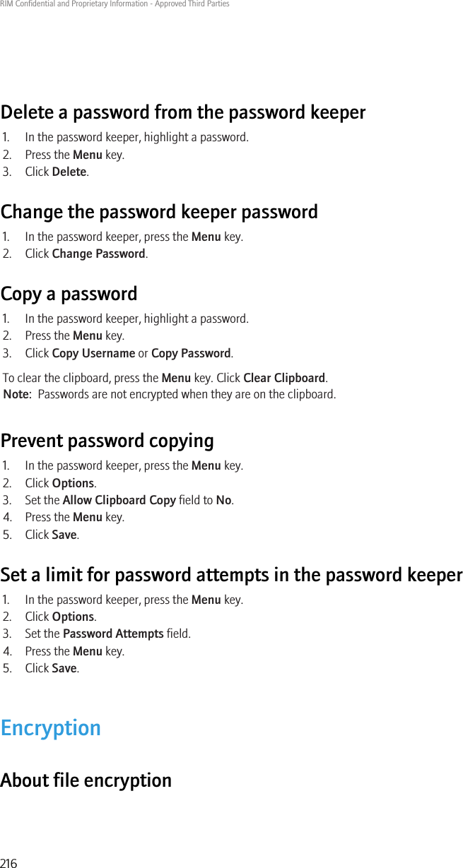 Delete a password from the password keeper1. In the password keeper, highlight a password.2. Press the Menu key.3. Click Delete.Change the password keeper password1. In the password keeper, press the Menu key.2. Click Change Password.Copy a password1. In the password keeper, highlight a password.2. Press the Menu key.3. Click Copy Username or Copy Password.To clear the clipboard, press the Menu key. Click Clear Clipboard.Note:  Passwords are not encrypted when they are on the clipboard.Prevent password copying1. In the password keeper, press the Menu key.2. Click Options.3. Set the Allow Clipboard Copy field to No.4. Press the Menu key.5. Click Save.Set a limit for password attempts in the password keeper1. In the password keeper, press the Menu key.2. Click Options.3. Set the Password Attempts field.4. Press the Menu key.5. Click Save.EncryptionAbout file encryptionRIM Confidential and Proprietary Information - Approved Third Parties216