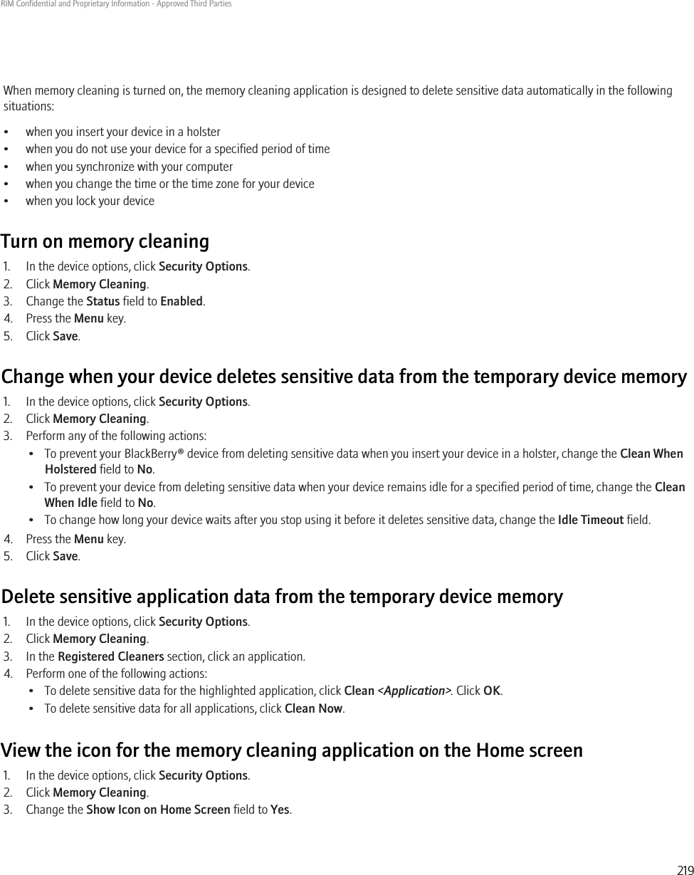When memory cleaning is turned on, the memory cleaning application is designed to delete sensitive data automatically in the followingsituations:• when you insert your device in a holster• when you do not use your device for a specified period of time• when you synchronize with your computer• when you change the time or the time zone for your device• when you lock your deviceTurn on memory cleaning1. In the device options, click Security Options.2. Click Memory Cleaning.3. Change the Status field to Enabled.4. Press the Menu key.5. Click Save.Change when your device deletes sensitive data from the temporary device memory1. In the device options, click Security Options.2. Click Memory Cleaning.3. Perform any of the following actions:• To prevent your BlackBerry® device from deleting sensitive data when you insert your device in a holster, change the Clean WhenHolstered field to No.• To prevent your device from deleting sensitive data when your device remains idle for a specified period of time, change the CleanWhen Idle field to No.• To change how long your device waits after you stop using it before it deletes sensitive data, change the Idle Timeout field.4. Press the Menu key.5. Click Save.Delete sensitive application data from the temporary device memory1. In the device options, click Security Options.2. Click Memory Cleaning.3. In the Registered Cleaners section, click an application.4. Perform one of the following actions:• To delete sensitive data for the highlighted application, click Clean &lt;Application&gt;. Click OK.• To delete sensitive data for all applications, click Clean Now.View the icon for the memory cleaning application on the Home screen1. In the device options, click Security Options.2. Click Memory Cleaning.3. Change the Show Icon on Home Screen field to Yes.RIM Confidential and Proprietary Information - Approved Third Parties219