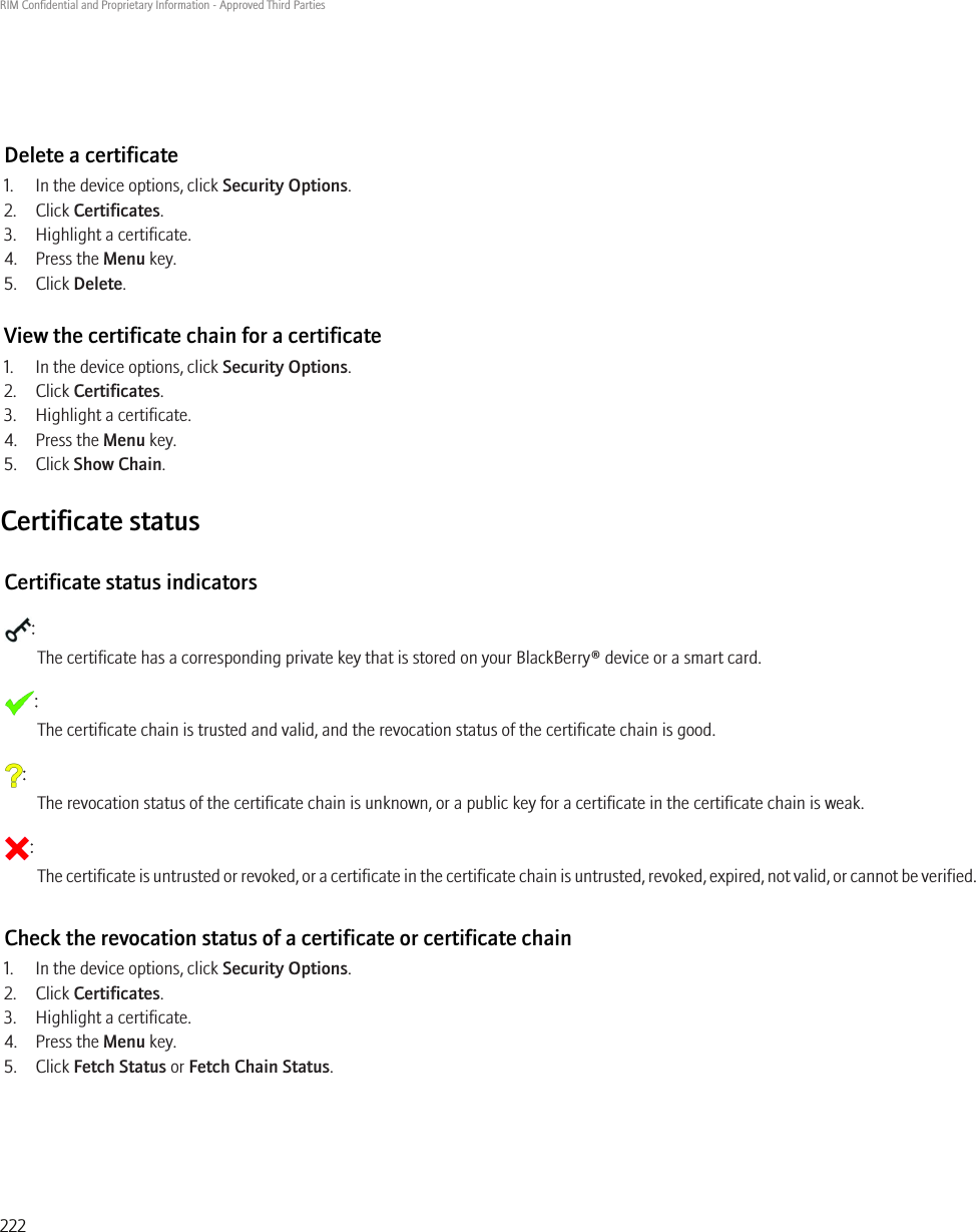 Delete a certificate1. In the device options, click Security Options.2. Click Certificates.3. Highlight a certificate.4. Press the Menu key.5. Click Delete.View the certificate chain for a certificate1. In the device options, click Security Options.2. Click Certificates.3. Highlight a certificate.4. Press the Menu key.5. Click Show Chain.Certificate statusCertificate status indicators:The certificate has a corresponding private key that is stored on your BlackBerry® device or a smart card.:The certificate chain is trusted and valid, and the revocation status of the certificate chain is good.:The revocation status of the certificate chain is unknown, or a public key for a certificate in the certificate chain is weak.:The certificate is untrusted or revoked, or a certificate in the certificate chain is untrusted, revoked, expired, not valid, or cannot be verified.Check the revocation status of a certificate or certificate chain1. In the device options, click Security Options.2. Click Certificates.3. Highlight a certificate.4. Press the Menu key.5. Click Fetch Status or Fetch Chain Status.RIM Confidential and Proprietary Information - Approved Third Parties222