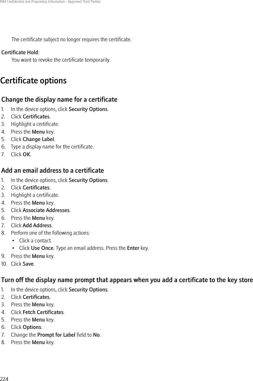 The certificate subject no longer requires the certificate.Certificate Hold:You want to revoke the certificate temporarily.Certificate optionsChange the display name for a certificate1. In the device options, click Security Options.2. Click Certificates.3. Highlight a certificate.4. Press the Menu key.5. Click Change Label.6. Type a display name for the certificate.7. Click OK.Add an email address to a certificate1. In the device options, click Security Options.2. Click Certificates.3. Highlight a certificate.4. Press the Menu key.5. Click Associate Addresses.6. Press the Menu key.7. Click Add Address.8. Perform one of the following actions:• Click a contact.• Click Use Once. Type an email address. Press the Enter key.9. Press the Menu key.10. Click Save.Turn off the display name prompt that appears when you add a certificate to the key store1. In the device options, click Security Options.2. Click Certificates.3. Press the Menu key.4. Click Fetch Certificates.5. Press the Menu key.6. Click Options.7. Change the Prompt for Label field to No.8. Press the Menu key.RIM Confidential and Proprietary Information - Approved Third Parties224