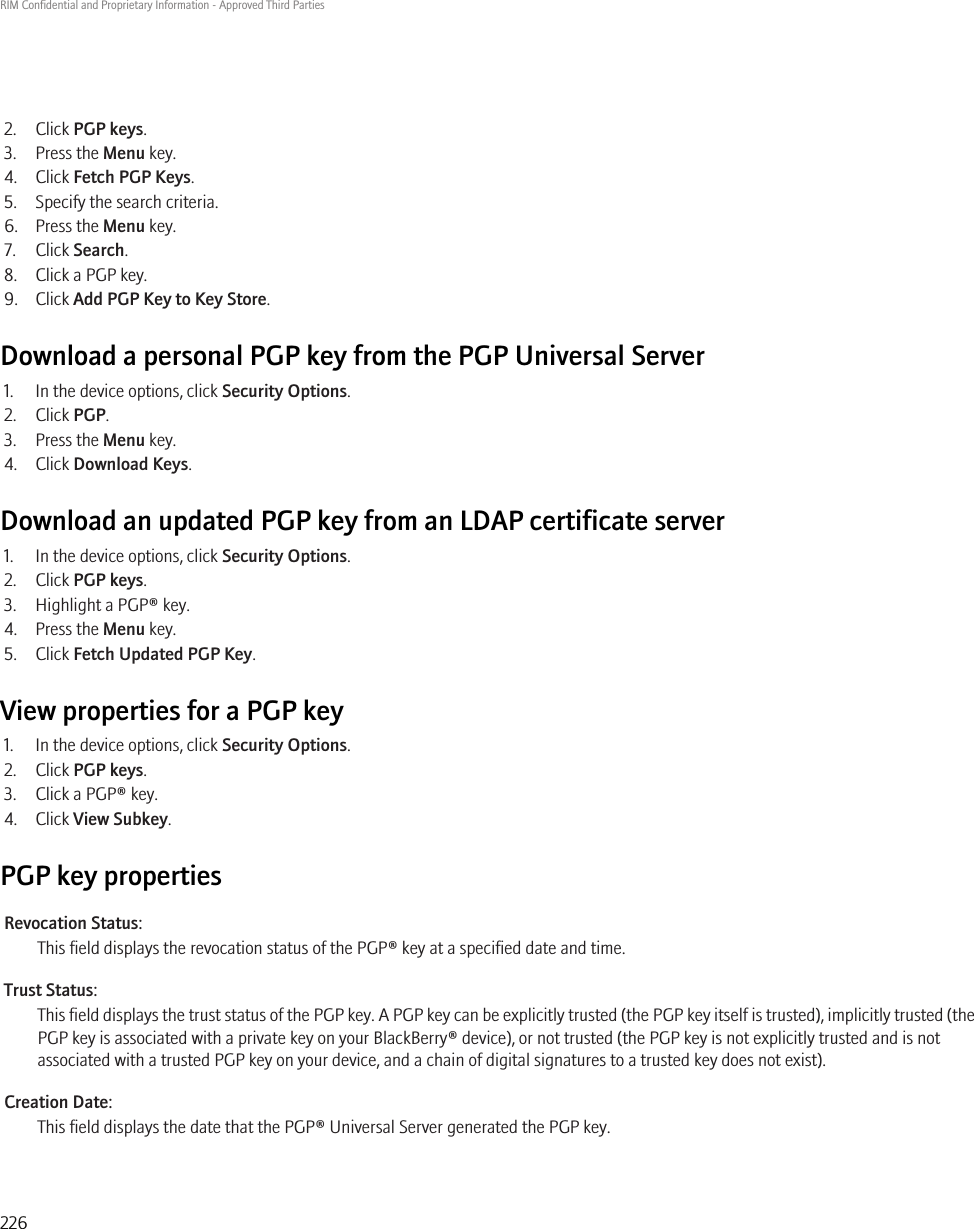 2. Click PGP keys.3. Press the Menu key.4. Click Fetch PGP Keys.5. Specify the search criteria.6. Press the Menu key.7. Click Search.8. Click a PGP key.9. Click Add PGP Key to Key Store.Download a personal PGP key from the PGP Universal Server1. In the device options, click Security Options.2. Click PGP.3. Press the Menu key.4. Click Download Keys.Download an updated PGP key from an LDAP certificate server1. In the device options, click Security Options.2. Click PGP keys.3. Highlight a PGP® key.4. Press the Menu key.5. Click Fetch Updated PGP Key.View properties for a PGP key1. In the device options, click Security Options.2. Click PGP keys.3. Click a PGP® key.4. Click View Subkey.PGP key propertiesRevocation Status:This field displays the revocation status of the PGP® key at a specified date and time.Trust Status:This field displays the trust status of the PGP key. A PGP key can be explicitly trusted (the PGP key itself is trusted), implicitly trusted (thePGP key is associated with a private key on your BlackBerry® device), or not trusted (the PGP key is not explicitly trusted and is notassociated with a trusted PGP key on your device, and a chain of digital signatures to a trusted key does not exist).Creation Date:This field displays the date that the PGP® Universal Server generated the PGP key.RIM Confidential and Proprietary Information - Approved Third Parties226