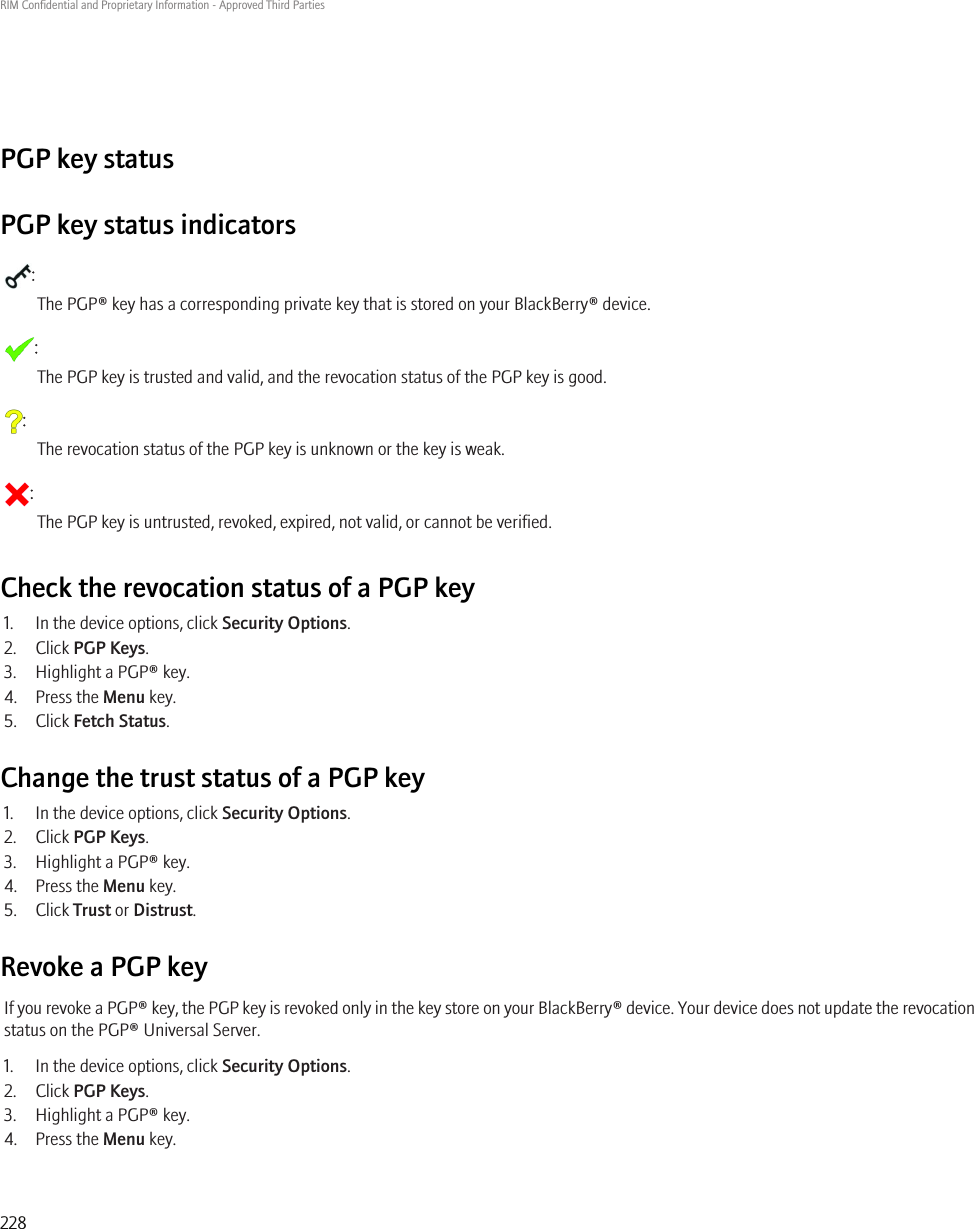 PGP key statusPGP key status indicators:The PGP® key has a corresponding private key that is stored on your BlackBerry® device.:The PGP key is trusted and valid, and the revocation status of the PGP key is good.:The revocation status of the PGP key is unknown or the key is weak.:The PGP key is untrusted, revoked, expired, not valid, or cannot be verified.Check the revocation status of a PGP key1. In the device options, click Security Options.2. Click PGP Keys.3. Highlight a PGP® key.4. Press the Menu key.5. Click Fetch Status.Change the trust status of a PGP key1. In the device options, click Security Options.2. Click PGP Keys.3. Highlight a PGP® key.4. Press the Menu key.5. Click Trust or Distrust.Revoke a PGP keyIf you revoke a PGP® key, the PGP key is revoked only in the key store on your BlackBerry® device. Your device does not update the revocationstatus on the PGP® Universal Server.1. In the device options, click Security Options.2. Click PGP Keys.3. Highlight a PGP® key.4. Press the Menu key.RIM Confidential and Proprietary Information - Approved Third Parties228