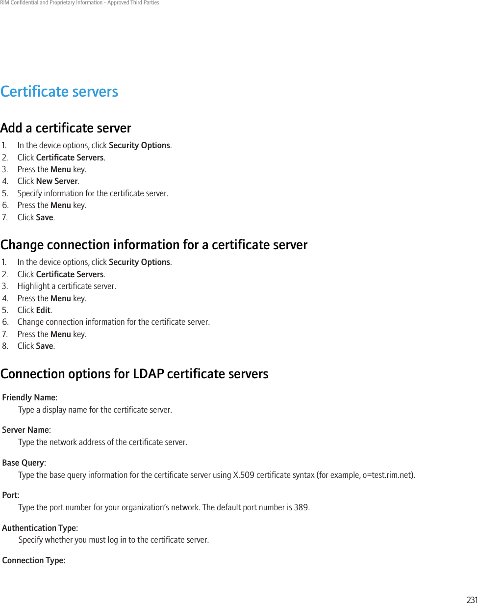 Certificate serversAdd a certificate server1. In the device options, click Security Options.2. Click Certificate Servers.3. Press the Menu key.4. Click New Server.5. Specify information for the certificate server.6. Press the Menu key.7. Click Save.Change connection information for a certificate server1. In the device options, click Security Options.2. Click Certificate Servers.3. Highlight a certificate server.4. Press the Menu key.5. Click Edit.6. Change connection information for the certificate server.7. Press the Menu key.8. Click Save.Connection options for LDAP certificate serversFriendly Name:Type a display name for the certificate server.Server Name:Type the network address of the certificate server.Base Query:Type the base query information for the certificate server using X.509 certificate syntax (for example, o=test.rim.net).Port:Type the port number for your organization’s network. The default port number is 389.Authentication Type:Specify whether you must log in to the certificate server.Connection Type:RIM Confidential and Proprietary Information - Approved Third Parties231