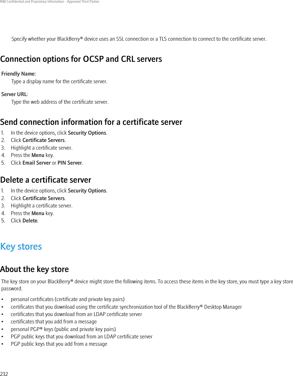 Specify whether your BlackBerry® device uses an SSL connection or a TLS connection to connect to the certificate server.Connection options for OCSP and CRL serversFriendly Name:Type a display name for the certificate server.Server URL:Type the web address of the certificate server.Send connection information for a certificate server1. In the device options, click Security Options.2. Click Certificate Servers.3. Highlight a certificate server.4. Press the Menu key.5. Click Email Server or PIN Server.Delete a certificate server1. In the device options, click Security Options.2. Click Certificate Servers.3. Highlight a certificate server.4. Press the Menu key.5. Click Delete.Key storesAbout the key storeThe key store on your BlackBerry® device might store the following items. To access these items in the key store, you must type a key storepassword.• personal certificates (certificate and private key pairs)• certificates that you download using the certificate synchronization tool of the BlackBerry® Desktop Manager• certificates that you download from an LDAP certificate server• certificates that you add from a message• personal PGP® keys (public and private key pairs)• PGP public keys that you download from an LDAP certificate server• PGP public keys that you add from a messageRIM Confidential and Proprietary Information - Approved Third Parties232