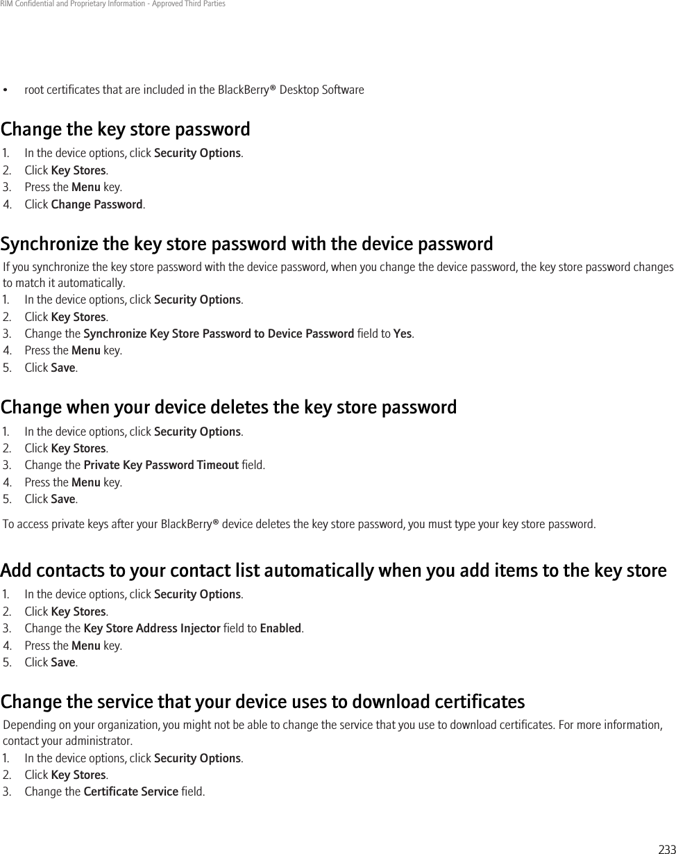 • root certificates that are included in the BlackBerry® Desktop SoftwareChange the key store password1. In the device options, click Security Options.2. Click Key Stores.3. Press the Menu key.4. Click Change Password.Synchronize the key store password with the device passwordIf you synchronize the key store password with the device password, when you change the device password, the key store password changesto match it automatically.1. In the device options, click Security Options.2. Click Key Stores.3. Change the Synchronize Key Store Password to Device Password field to Yes.4. Press the Menu key.5. Click Save.Change when your device deletes the key store password1. In the device options, click Security Options.2. Click Key Stores.3. Change the Private Key Password Timeout field.4. Press the Menu key.5. Click Save.To access private keys after your BlackBerry® device deletes the key store password, you must type your key store password.Add contacts to your contact list automatically when you add items to the key store1. In the device options, click Security Options.2. Click Key Stores.3. Change the Key Store Address Injector field to Enabled.4. Press the Menu key.5. Click Save.Change the service that your device uses to download certificatesDepending on your organization, you might not be able to change the service that you use to download certificates. For more information,contact your administrator.1. In the device options, click Security Options.2. Click Key Stores.3. Change the Certificate Service field.RIM Confidential and Proprietary Information - Approved Third Parties233