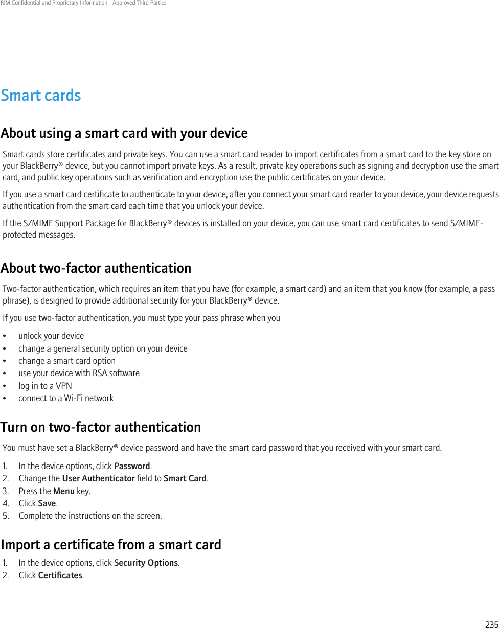 Smart cardsAbout using a smart card with your deviceSmart cards store certificates and private keys. You can use a smart card reader to import certificates from a smart card to the key store onyour BlackBerry® device, but you cannot import private keys. As a result, private key operations such as signing and decryption use the smartcard, and public key operations such as verification and encryption use the public certificates on your device.If you use a smart card certificate to authenticate to your device, after you connect your smart card reader to your device, your device requestsauthentication from the smart card each time that you unlock your device.If the S/MIME Support Package for BlackBerry® devices is installed on your device, you can use smart card certificates to send S/MIME-protected messages.About two-factor authenticationTwo-factor authentication, which requires an item that you have (for example, a smart card) and an item that you know (for example, a passphrase), is designed to provide additional security for your BlackBerry® device.If you use two-factor authentication, you must type your pass phrase when you• unlock your device• change a general security option on your device• change a smart card option• use your device with RSA software• log in to a VPN• connect to a Wi-Fi networkTurn on two-factor authenticationYou must have set a BlackBerry® device password and have the smart card password that you received with your smart card.1. In the device options, click Password.2. Change the User Authenticator field to Smart Card.3. Press the Menu key.4. Click Save.5. Complete the instructions on the screen.Import a certificate from a smart card1. In the device options, click Security Options.2. Click Certificates.RIM Confidential and Proprietary Information - Approved Third Parties235