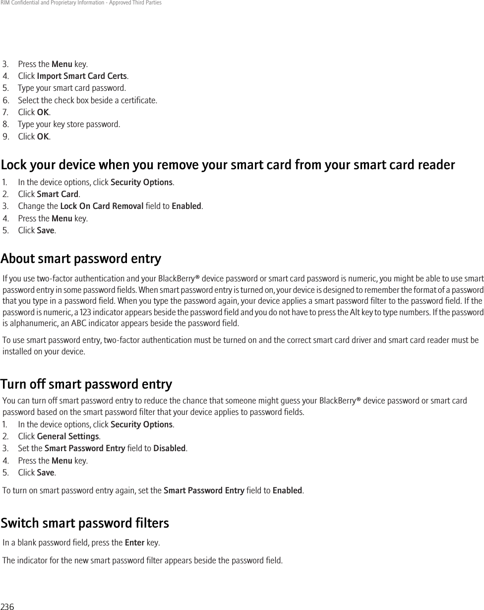 3. Press the Menu key.4. Click Import Smart Card Certs.5. Type your smart card password.6. Select the check box beside a certificate.7. Click OK.8. Type your key store password.9. Click OK.Lock your device when you remove your smart card from your smart card reader1. In the device options, click Security Options.2. Click Smart Card.3. Change the Lock On Card Removal field to Enabled.4. Press the Menu key.5. Click Save.About smart password entryIf you use two-factor authentication and your BlackBerry® device password or smart card password is numeric, you might be able to use smartpassword entry in some password fields. When smart password entry is turned on, your device is designed to remember the format of a passwordthat you type in a password field. When you type the password again, your device applies a smart password filter to the password field. If thepassword is numeric, a 123 indicator appears beside the password field and you do not have to press the Alt key to type numbers. If the passwordis alphanumeric, an ABC indicator appears beside the password field.To use smart password entry, two-factor authentication must be turned on and the correct smart card driver and smart card reader must beinstalled on your device.Turn off smart password entryYou can turn off smart password entry to reduce the chance that someone might guess your BlackBerry® device password or smart cardpassword based on the smart password filter that your device applies to password fields.1. In the device options, click Security Options.2. Click General Settings.3. Set the Smart Password Entry field to Disabled.4. Press the Menu key.5. Click Save.To turn on smart password entry again, set the Smart Password Entry field to Enabled.Switch smart password filtersIn a blank password field, press the Enter key.The indicator for the new smart password filter appears beside the password field.RIM Confidential and Proprietary Information - Approved Third Parties236
