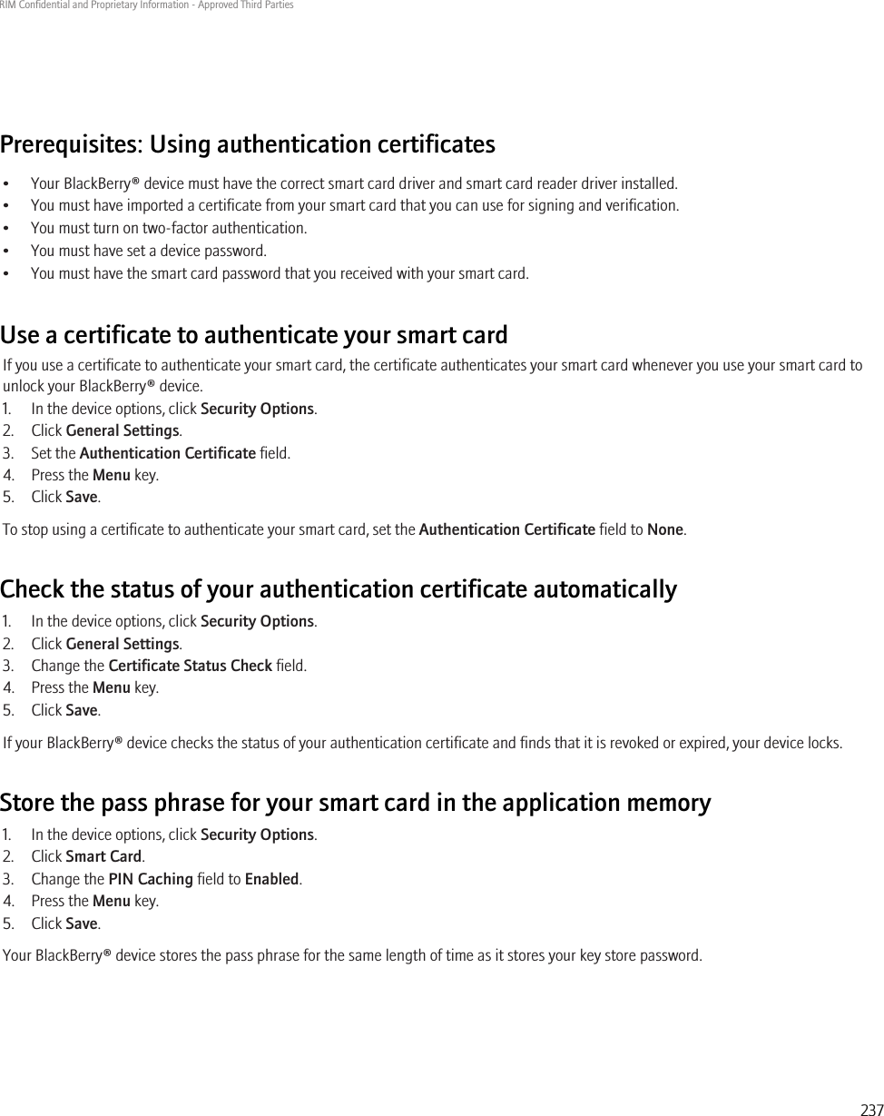 Prerequisites: Using authentication certificates• Your BlackBerry® device must have the correct smart card driver and smart card reader driver installed.• You must have imported a certificate from your smart card that you can use for signing and verification.• You must turn on two-factor authentication.• You must have set a device password.• You must have the smart card password that you received with your smart card.Use a certificate to authenticate your smart cardIf you use a certificate to authenticate your smart card, the certificate authenticates your smart card whenever you use your smart card tounlock your BlackBerry® device.1. In the device options, click Security Options.2. Click General Settings.3. Set the Authentication Certificate field.4. Press the Menu key.5. Click Save.To stop using a certificate to authenticate your smart card, set the Authentication Certificate field to None.Check the status of your authentication certificate automatically1. In the device options, click Security Options.2. Click General Settings.3. Change the Certificate Status Check field.4. Press the Menu key.5. Click Save.If your BlackBerry® device checks the status of your authentication certificate and finds that it is revoked or expired, your device locks.Store the pass phrase for your smart card in the application memory1. In the device options, click Security Options.2. Click Smart Card.3. Change the PIN Caching field to Enabled.4. Press the Menu key.5. Click Save.Your BlackBerry® device stores the pass phrase for the same length of time as it stores your key store password.RIM Confidential and Proprietary Information - Approved Third Parties237